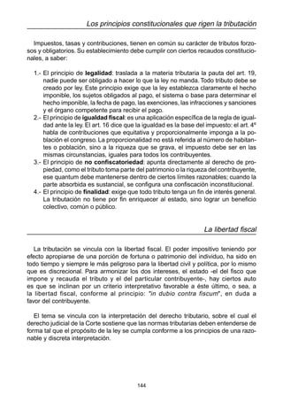 144
Los principios constitucionales que rigen la tributación
Impuestos, tasas y contribuciones, tienen en común su carácter de tributos forzo-
sos y obligatorios. Su establecimiento debe cumplir con ciertos recaudos constitucio-
nales, a saber:
1.- El principio de legalidad: traslada a la materia tributaria la pauta del art. 19,
nadie puede ser obligado a hacer lo que la ley no manda. Todo tributo debe se
creado por ley. Este principio exige que la ley establezca claramente el hecho
imponible, los sujetos obligados al pago, el sistema o base para determinar el
hecho imponible, la fecha de pago, las exenciones, las infracciones y sanciones
y el órgano competente para recibir el pago.
2.- El principio de igualdad fiscal:es una aplicación específica de la regla de igual-
dad ante la ley. El art. 16 dice que la igualdad es la base del impuesto: el art. 4º
habla de contribuciones que equitativa y proporcionalmente imponga a la po-
blación el congreso. La proporcionalidad no está referida al número de habitan-
tes o población, sino a la riqueza que se grava, el impuesto debe ser en las
mismas circunstancias, iguales para todos los contribuyentes.
3.- El principio de no confiscatoriedad: apunta directamente al derecho de pro-
piedad, como el tributo toma parte del patrimonio o la riqueza del contribuyente,
ese quantum debe mantenerse dentro de ciertos límites razonables; cuando la
parte absorbida es sustancial, se configura una confiscación inconstitucional.
4.- El principio de finalidad: exige que todo tributo tenga un fin de interés general.
La tributación no tiene por fin enriquecer al estado, sino lograr un beneficio
colectivo, común o público.
La libertad fiscal
La tributación se vincula con la libertad fiscal. El poder impositivo teniendo por
efecto apropiarse de una porción de fortuna o patrimonio del individuo, ha sido en
todo tiempo y siempre le más peligroso para la libertad civil y política, por lo mismo
que es discrecional. Para armonizar los dos intereses, el estado -el del fisco que
impone y recauda el tributo y el del particular contribuyente-, hay ciertos auto
es que se inclinan por un criterio interpretativo favorable a éste último, o sea, a
la libertad fiscal, conforme al principio: "in dubio contra fiscum", en duda a
favor del contribuyente.
El tema se vincula con la interpretación del derecho tributario, sobre el cual el
derecho judicial de la Corte sostiene que las normas tributarias deben entenderse de
forma tal que el propósito de la ley se cumpla conforme a los principios de una razo-
nable y discreta interpretación.
 