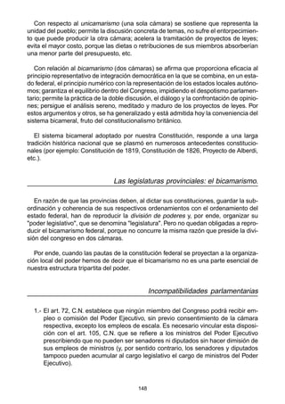 148
Con respecto al unicamarismo (una sola cámara) se sostiene que representa la
unidad del pueblo; permite la discusión concreta de temas, no sufre el entorpecimien-
to que puede producir la otra cámara; acelera la tramitación de proyectos de leyes;
evita el mayor costo, porque las dietas o retribuciones de sus miembros absorberían
una menor parte del presupuesto, etc.
Con relación al bicamarismo (dos cámaras) se afirma que proporciona eficacia al
principio representativo de integración democrática en la que se combina, en un esta-
do federal, el principio numérico con la representación de los estados locales autóno-
mos; garantiza el equilibrio dentro del Congreso, impidiendo el despotismo parlamen-
tario; permite la práctica de la doble discusión, el diálogo y la confrontación de opinio-
nes; persigue el análisis sereno, meditado y maduro de los proyectos de leyes. Por
estos argumentos y otros, se ha generalizado y está admitida hoy la conveniencia del
sistema bicameral, fruto del constitucionalismo británico.
El sistema bicameral adoptado por nuestra Constitución, responde a una larga
tradición histórica nacional que se plasmó en numerosos antecedentes constitucio-
nales (por ejemplo: Constitución de 1819, Constitución de 1826, Proyecto de Alberdi,
etc.).
Las legislaturas provinciales: el bicamarismo.
En razón de que las provincias deben, al dictar sus constituciones, guardar la sub-
ordinación y coherencia de sus respectivos ordenamientos con el ordenamiento del
estado federal, han de reproducir la división de poderes y, por ende, organizar su
"poder legislativo", que se denomina "legislatura". Pero no quedan obligadas a repro-
ducir el bicamarismo federal, porque no concurre la misma razón que preside la divi-
sión del congreso en dos cámaras.
Por ende, cuando las pautas de la constitución federal se proyectan a la organiza-
ción local del poder hemos de decir que el bicamarismo no es una parte esencial de
nuestra estructura tripartita del poder.
Incompatibilidades parlamentarias
1.- El art. 72, C.N. establece que ningún miembro del Congreso podrá recibir em-
pleo o comisión del Poder Ejecutivo, sin previo consentimiento de la cámara
respectiva, excepto los empleos de escala. Es necesario vincular esta disposi-
ción con el art. 105, C.N. que se refiere a los ministros del Poder Ejecutivo
prescribiendo que no pueden ser senadores ni diputados sin hacer dimisión de
sus empleos de ministros (y, por sentido contrario, los senadores y diputados
tampoco pueden acumular al cargo legislativo el cargo de ministros del Poder
Ejecutivo).
 