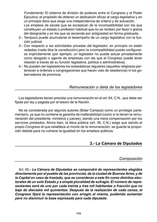 149
Fundamento: El sistema de división de poderes entre el Congreso y el Poder
Ejecutivo; el propósito de obtener un dedicación eficaz al cargo legislativo y en
un principio ético que exige una independencia de criterio y de actuación.
Los empleos de escala que se exceptúan de la incompatibilidad son los que
constituyen un estado o profesión habitual que no se reciben por favor o gracia
del designante y en los que se asciende por antigüedad en forma graduada.
2.- Tampoco puede acumularse el desempeño de un cargo legislativo con la fun-
ción judicial.
3.- Con respecto a las actividades privadas del legislador, en principio no están
vedadas (nada dice la constitución) pero la incompatibilidad puede configurar-
se implícitamente (por ejemplo, un legislador no puede actuar privadamente
como abogado o agente de empresas con las que el Congreso puede tener
relación a través de su función legislativa, política o administrativa).
4.- No pueden ser legisladores los eclesiásticos regulares (aquellos religiosos per-
tenecen a órdenes o congregaciones que hacen voto de obediencia) ni los go-
bernadores de provincia.
Remuneración o dieta de los legisladores
Los legisladores tienen prevista una remuneración en el art. 64, C.N., que debe ser
fijada por ley y pagada por el tesoro de la Nación.
No es considerada por algunos autores (Bidar Campos) como un privilegio parla-
mentario, ya que no contiene la garantía de inalterabilidad (como sí la tienen la remu-
neración del presidente, ministros y jueces), siendo una mera compensación por los
servicios prestados. Ahora bien, la ética pública (art. 36, C.N.) exige que siendo el
propio Congreso el que establece el monto de la remuneración, se guarde la propor-
ción debida para no vulnerar la igualdad en los empleos públicos.
2.- La Cámara de Diputados
Composición
Art. 45.- La Cámara de Diputados se compondrá de representantes elegidos
directamente por el pueblo de las provincias, de la ciudad de Buenos Aires, y de
la Capital en caso de traslado, que se consideran a este fin como distritos elec-
torales de un solo Estado y a simple pluralidad de sufragio. El número de repre-
sentantes será de uno por cada treinta y tres mil habitantes o fracción que no
baje de dieciséis mil quinientos. Después de la realización de cada censo, el
Congreso fijará la representación con arreglo al mismo, pudiendo aumentar
pero no disminuir la base expresada para cada diputado.
 