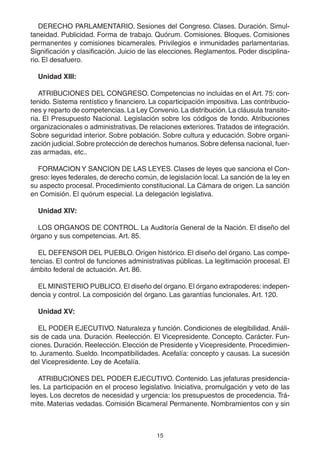 15
DERECHO PARLAMENTARIO. Sesiones del Congreso. Clases. Duración. Simul-
taneidad. Publicidad. Forma de trabajo. Quórum. Comisiones. Bloques. Comisiones
permanentes y comisiones bicamerales. Privilegios e inmunidades parlamentarias.
Significación y clasificación. Juicio de las elecciones. Reglamentos. Poder disciplina-
rio. El desafuero.
Unidad XIII:
ATRIBUCIONES DEL CONGRESO. Competencias no incluidas en el Art. 75: con-
tenido. Sistema rentístico y financiero. La coparticipación impositiva. Las contribucio-
nes y reparto de competencias.La Ley Convenio. La distribución.La cláusula transito-
ria. El Presupuesto Nacional. Legislación sobre los códigos de fondo. Atribuciones
organizacionales o administrativas. De relaciones exteriores.Tratados de integración.
Sobre seguridad interior. Sobre población. Sobre cultura y educación. Sobre organi-
zación judicial.Sobre protección de derechos humanos.Sobre defensa nacional, fuer-
zas armadas, etc..
FORMACION Y SANCION DE LAS LEYES. Clases de leyes que sanciona el Con-
greso: leyes federales, de derecho común, de legislación local. La sanción de la ley en
su aspecto procesal. Procedimiento constitucional. La Cámara de origen. La sanción
en Comisión. El quórum especial. La delegación legislativa.
Unidad XIV:
LOS ORGANOS DE CONTROL. La Auditoría General de la Nación. El diseño del
órgano y sus competencias. Art. 85.
EL DEFENSOR DEL PUEBLO. Origen histórico. El diseño del órgano. Las compe-
tencias. El control de funciones administrativas públicas. La legitimación procesal. El
ámbito federal de actuación. Art. 86.
EL MINISTERIO PUBLICO. El diseño del órgano. El órgano extrapoderes: indepen-
dencia y control. La composición del órgano. Las garantías funcionales. Art. 120.
Unidad XV:
EL PODER EJECUTIVO. Naturaleza y función. Condiciones de elegibilidad. Análi-
sis de cada una. Duración. Reelección. El Vicepresidente. Concepto. Carácter. Fun-
ciones. Duración. Reelección. Elección de Presidente y Vicepresidente. Procedimien-
to. Juramento. Sueldo. Incompatibilidades. Acefalía: concepto y causas. La sucesión
del Vicepresidente. Ley de Acefalía.
ATRIBUCIONES DEL PODER EJECUTIVO. Contenido. Las jefaturas presidencia-
les. La participación en el proceso legislativo. Iniciativa, promulgación y veto de las
leyes. Los decretos de necesidad y urgencia: los presupuestos de procedencia. Trá-
mite. Materias vedadas. Comisión Bicameral Permanente. Nombramientos con y sin
 