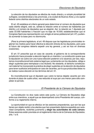 150
Elecciones de Diputados
La elección de los diputados se efectúa de modo directo y a simple pluralidad de
sufragios, considerándose a las provincias, a la ciudad de Buenos Aires y a la capital
federal como distritos electorales de un solo estado.
El art. 45 establece el criterio general para determinar el número de diputados que
cada distrito elegirá, esto es, señala la relación entre el número de habitantes por
distrito y el número de diputados que se elegirán. Así, la relación es 1 diputado por
cada 33.000 habitantes o fracción que no baje de 16.500; estableciéndose que el
Congreso fijará esa representación con arreglo al censo poblacional (art. 47), pudien-
do aumentar la base pero no disminuirla.
(Para la primera legislatura, el art. 49 dispuso que las legislaturas provinciales re-
glarían los medios para hacer efectiva la elección directa de los diputados, pero para
el futuro del congreso debería expedir una ley general, y así se hizo en diversas
ocasiones).
El art. 51 prescribe que en caso de vacante, el gobierno de la correspondiente
jurisdicción hace proceder a elección legal de un miembro. La constitución quiere que
la diputación se cubra con una nueva elección posterior a la vacancia; por eso, repu-
tamos inconstitucional todo sistema legal que, juntamente con los diputados, obliga a
elegir suplentes para reemplazar a los titulares. No obstante, el derecho constitucio-
nal material ha incorporado la práctica de elegir suplentes en la elección de diputados
para tener sustitutos anticipados en caso de vacantes, por lo que producidas éstas no
se realiza nueva elección en los términos del art. 51.
Es inconstitucional que el diputado que cubre la banca dejada vacante por otro
durante el plazo de cuatro años, vea reducido el suyo por uno menor para sólo com-
pletar el período.
El Presidente de la Cámara de Diputados
La Constitución no dice nada sobre este punto. La Cámara de Diputados elige
entre sus miembros, a aquél que se desempeñará como Presidente del cuerpo, con-
forme a su reglamento interno.
La oportunidad en que se efectúa: en las sesiones preparatorias, que son las que
tienen por objeto recibir a los electos que han presentado diploma expedido por auto-
ridad competente, recibirles juramento y elegir las autoridades de cada cámara.
Estas sesiones están previstas en el reglamento interno de la Cámaras de Diputados:
arts. 1 a 9.
 