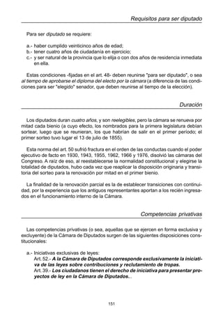 151
Requisitos para ser diputado
Para ser diputado se requiere:
a.- haber cumplido veinticinco años de edad;
b.- tener cuatro años de ciudadanía en ejercicio;
c.- y ser natural de la provincia que lo elija o con dos años de residencia inmediata
en ella.
Estas condiciones -fijadas en el art. 48- deben reunirse "para ser diputado", o sea
al tiempo de aprobarse el diploma del electo por la cámara (a diferencia de las condi-
ciones para ser "elegido" senador, que deben reunirse al tiempo de la elección).
Duración
Los diputados duran cuatro años, y son reelegibles, pero la cámara se renueva por
mitad cada bienio (a cuyo efecto, los nombrados para la primera legislatura debían
sortear, luego que se reunieran, los que habrían de salir en el primer período; el
primer sorteo tuvo lugar el 13 de julio de 1855).
Esta norma del art. 50 sufrió fractura en el orden de las conductas cuando el poder
ejecutivo de facto en 1930, 1943, 1955, 1962, 1966 y 1976, disolvió las cámaras del
Congreso. A raíz de eso, al reestablecerse la normalidad constitucional y elegirse la
totalidad de diputados, hubo cada vez que reaplicar la disposición originaria y transi-
toria del sorteo para la renovación por mitad en el primer bienio.
La finalidad de la renovación parcial es la de establecer transiciones con continui-
dad, por la experiencia que los antiguos representantes aportan a los recién ingresa-
dos en el funcionamiento interno de la Cámara.
Competencias privativas
Las competencias privativas (o sea, aquellas que se ejercen en forma exclusiva y
excluyente) de la Cámara de Diputados surgen de las siguientes disposiciones cons-
titucionales:
a.- Iniciativas exclusivas de leyes:
Art. 52.- A la Cámara de Diputados corresponde exclusivamente la iniciati-
va de las leyes sobre contribuciones y reclutamiento de tropas.
Art.39.- Los ciudadanos tienen el derecho de iniciativa para presentar pro-
yectos de ley en la Cámara de Diputados...
 