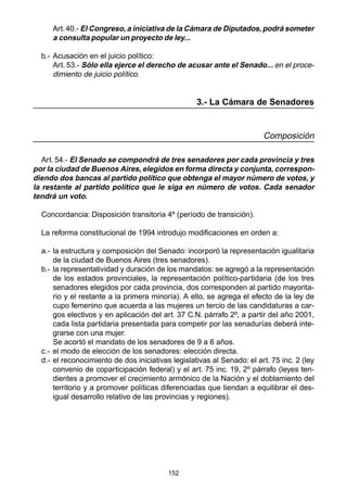 152
Art.40.- El Congreso, a iniciativa de la Cámara de Diputados, podrá someter
a consulta popular un proyecto de ley...
b.- Acusación en el juicio político:
Art. 53.- Sólo ella ejerce el derecho de acusar ante el Senado... en el proce-
dimiento de juicio político.
3.- La Cámara de Senadores
Composición
Art. 54.- El Senado se compondrá de tres senadores por cada provincia y tres
por la ciudad de Buenos Aires, elegidos en forma directa y conjunta, correspon-
diendo dos bancas al partido político que obtenga el mayor número de votos, y
la restante al partido político que le siga en número de votos. Cada senador
tendrá un voto.
Concordancia: Disposición transitoria 4º (período de transición).
La reforma constitucional de 1994 introdujo modificaciones en orden a:
a.- la estructura y composición del Senado: incorporó la representación igualitaria
de la ciudad de Buenos Aires (tres senadores).
b.- la representatividad y duración de los mandatos: se agregó a la representación
de los estados provinciales, la representación político-partidaria (de los tres
senadores elegidos por cada provincia, dos corresponden al partido mayorita-
rio y el restante a la primera minoría). A ello, se agrega el efecto de la ley de
cupo femenino que acuerda a las mujeres un tercio de las candidaturas a car-
gos electivos y en aplicación del art. 37 C.N. párrafo 2º, a partir del año 2001,
cada lista partidaria presentada para competir por las senadurías deberá inte-
grarse con una mujer.
Se acortó el mandato de los senadores de 9 a 6 años.
c.- el modo de elección de los senadores: elección directa.
d.- el reconocimiento de dos iniciativas legislativas al Senado: el art. 75 inc. 2 (ley
convenio de coparticipación federal) y el art. 75 inc. 19, 2º párrafo (leyes ten-
dientes a promover el crecimiento armónico de la Nación y el doblamiento del
territorio y a promover políticas diferenciadas que tiendan a equilibrar el des-
igual desarrollo relativo de las provincias y regiones).
 