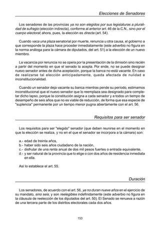 153
Elecciones de Senadores
Los senadores de las provincias ya no son elegidos por sus legislaturas a plurali-
dad de sufragio (elección indirecta), conforme al anterior art. 46 de la C.N., sino por el
cuerpo electoral; ahora, pues, la elección es directa (art. 54).
Cuando vaca una plaza senatorial por muerte, renuncia u otra causa, el gobierno a
que corresponde la plaza hace proceder inmediatamente (este adverbio no figura en
la norma análoga para la cámara de diputados, del art. 51) a la elección de un nuevo
miembro.
La vacancia por renuncia no se opera por la presentación de la dimisión sino recién
a partir del momento en que el senado la acepta. Por ende, no se puede designar
nuevo senador antes de dicha aceptación, porque la banca no está vacante. En caso
de realizarse tal elección anticipadamente, queda afectada de nulidad e
inconstitucionalidad.
Cuando un senador deja vacante su banca mientras pende su período, estimamos
inconstitucional que el nuevo senador que lo reemplaza sea designado para comple-
tar dicho lapso, porque la constitución asigna a cada senador y a todos un tiempo de
desempeño de seis años que no es viable de reducción, de forma que esa especie de
"suplencia" permanente por un tiempo menor pugna abiertamente con el art. 56.
Requisitos para ser senador
Los requisitos para ser "elegido" senador (que deben reunirse en el momento en
que la elección se realiza, y no en el que el senador se incorpora a la cámara) son:
a.- edad de treinta años,
b.- haber sido seis años ciudadano de la nación,
c.- disfrutar de una renta anual de dos mil pesos fuertes o entrada equivalente,
d.- y ser natural de la provincia que lo elige o con dos años de residencia inmediata
en ella.
Así lo establece el art. 55.
Duración
Los senadores, de acuerdo con el art. 56, ya no duran nueve años en el ejercicio de
su mandato, sino seis, y son reelegibles indefinidamente (este adverbio no figura en
la cláusula de reelección de los diputados del art. 50). El Senado se renueva a razón
de una tercera parte de los distritos electorales cada dos años.
 