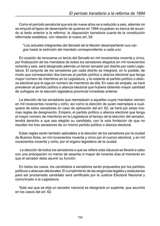 154
El período transitorio a la reforma de 1994
Como el período senatorial que era de nueve años se a reducido a seis, además no
se amputó el lapso de desempeño de quienes en 1994 ocupaban su banca de acuer-
do al texto anterior a la reforma, la disposición transitoria cuarta de la constitución
reformada establece, con relación al nuevo art. 54:
"Los actuales integrantes del Senado de la Nación desempeñarán sus car-
gos hasta la extinción del mandato correspondiente a cada uno.
En ocasión de renovarse un tercio del Senado en mil novecientos noventa y cinco,
por finalización de los mandatos de todos los senadores elegidos en mil novecientos
ochenta y seis, será designado además un tercer senador por distrito por cada Legis-
latura. El conjunto de los senadores por cada distrito se integrará, en lo posible, de
modo que correspondan dos bancas al partido político o alianza electoral que tenga
mayor número de miembros en la Legislatura, y la restante al partido político o alian-
za electoral que le siga en número de miembros de ella. En caso de empate, se hará
prevalecer al partido político o alianza electoral que hubiera obtenido mayor cantidad
de sufragios en la elección legislativa provincial inmediata anterior.
La elección de los senadores que reemplacen a aquellos cuyos mandatos vencen
en mil novecientos noventa y ocho, así como la elección de quien reemplace a cual-
quiera de estos senadores en caso de aplicación del art. 62, se hará por estas mis-
mas reglas de designación. Empero, el partido político o alianza electoral que tenga
el mayor número de miembros en la Legislatura al tiempo de la elección del senador,
tendrá derecho a que sea elegido su candidato, con la sola limitación de que no
resulten los tres senadores de un mismo partido político o alianza electoral.
Estas reglas serán también aplicables a la elección de los senadores por la ciudad
de Buenos Aires, en mil novecientos noventa y cinco por el cuerpo electoral, y en mil
novecientos noventa y ocho, por el órgano legislativo de la ciudad.
La elección de todos los senadores a que se refiere esta cláusula se llevará a cabo
con una anticipación no menor de sesenta ni mayor de noventa días al momento en
que el senador deba asumir su función.
En todos los casos, los candidatos a senadores serán propuestos por los partidos
políticos o alianzas electorales.El cumplimiento de las exigencias legales y estatutarias
para ser proclamado candidato será certificado por la Justicia Electoral Nacional y
comunicado a la Legislatura.
Toda vez que se elija un senador nacional se designará un suplente, que asumirá
en los casos del art. 62.
 