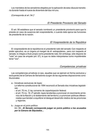 155
Los mandatos de los senadores elegidos por la aplicación de esta cláusula transito-
ria durarán hasta el nueve de diciembre del dos mil uno.
(Corresponde al art. 54.)"
El Presidente Provisorio del Senado
El art. 58 establece que el senado nombrará un presidente provisorio para que lo
presida en caso de ausencia del vicepresidente, o cuando éste ejerza las funciones
de presidente de la nación.
El Vicepresidente de la República
El vicepresidente de la república es el presidente nato del senado. Con respecto al
poder ejecutivo, es un órgano al margen de él -extrapoderes-, pero con respecto al
senado, lo integra a título propio como presidente nato. Sin embargo, sólo dispone de
"voto" en caso de empate (art. 57), lo que no debe interpretarse como impidiéndole
tener "voz".
Competencias privativas
Las competencias privativas (o sea, aquellas que se ejercen en forma exclusiva y
excluyente) de la Cámara de Senadores surgen de las siguientes disposiciones cons-
titucionales:
a.- Iniciativas exclusivas de leyes:
La reforma constitucional de 1994 reconoció al Senado dos iniciativas legislati-
vas:
- el art. 75 inc. 2: ley convenio de coparticipación federal;
- el art. 75 inc. 19, 2º párrafo: leyes tendientes a promover el crecimiento armó-
nico de la Nación y el doblamiento del territorio y a promover políticas diferen-
ciadas que tiendan a equilibrar el desigual desarrollo relativo de las provincias
y regiones.
b.- Juzga en el juicio político:
Art. 59.- Al Senado corresponde juzgar en juicio público a los acusados
por la Cámara de Diputados...
 