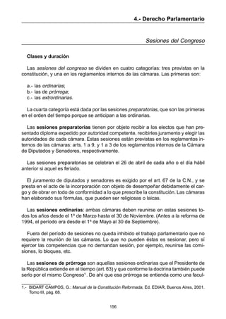 156
4.- Derecho Parlamentario
Sesiones del Congreso
Clases y duración
Las sesiones del congreso se dividen en cuatro categorías: tres previstas en la
constitución, y una en los reglamentos internos de las cámaras. Las primeras son:
a.- las ordinarias;
b.- las de prórroga;
c.- las extrordinarias.
La cuarta categoría está dada por las sesiones preparatorias, que son las primeras
en el orden del tiempo porque se anticipan a las ordinarias.
Las sesiones preparatorias tienen por objeto recibir a los electos que han pre-
sentado diploma expedido por autoridad competente, recibirles juramento y elegir las
autoridades de cada cámara. Estas sesiones están previstas en los reglamentos in-
ternos de las cámaras: arts. 1 a 9, y 1 a 3 de los reglamentos internos de la Cámara
de Diputados y Senadores, respectivamente.
Las sesiones preparatorias se celebran el 26 de abril de cada año o el día hábil
anterior si aquel es feriado.
El juramento de diputados y senadores es exigido por el art. 67 de la C.N., y se
presta en el acto de la incorporación con objeto de desempeñar debidamente el car-
go y de obrar en todo de conformidad a lo que prescribe la constitución. Las cámaras
han elaborado sus fórmulas, que pueden ser religiosas o laicas.
Las sesiones ordinarias: ambas cámaras deben reunirse en estas sesiones to-
dos los años desde el 1º de Marzo hasta el 30 de Noviembre. (Antes a la reforma de
1994, el período era desde el 1º de Mayo al 30 de Septiembre).
Fuera del período de sesiones no queda inhibido el trabajo parlamentario que no
requiere la reunión de las cámaras. Lo que no pueden éstas es sesionar, pero sí
ejercer las competencias que no demandan sesión, por ejemplo, reunirse las comi-
siones, lo bloques, etc.
Las sesiones de prórroga son aquellas sesiones ordinarias que el Presidente de
la República extiende en el tiempo (art. 63) y que conforme la doctrina también puede
serlo por el mismo Congreso1
. De ahí que esa prórroga se entienda como una facul-
1.- BIDART CAMPOS, G.: Manual de la Constitución Reformada, Ed. EDIAR, Buenos Aires, 2001.
Tomo III, pág. 68.
1.- BIDART CAMPOS, G.: Manual de la Constitución Reformada, Ed. EDIAR, Buenos Aires, 2001.
Tomo III, pág. 68.
 