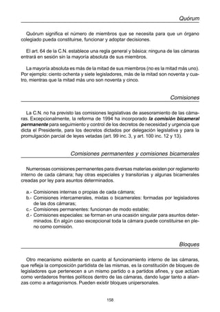 158
Quórum
Quórum significa el número de miembros que se necesita para que un órgano
colegiado pueda constituirse, funcionar y adoptar decisiones.
El art. 64 de la C.N. establece una regla general y básica: ninguna de las cámaras
entrará en sesión sin la mayoría absoluta de sus miembros.
La mayoría absoluta es más de la mitad de sus miembros (no es la mitad más uno).
Por ejemplo: ciento ochenta y siete legisladores, más de la mitad son noventa y cua-
tro, mientras que la mitad más uno son noventa y cinco.
Comisiones
La C.N. no ha previsto las comisiones legislativas de asesoramiento de las cáma-
ras. Excepcionalmente, la reforma de 1994 ha incorporado la comisión bicameral
permanente para seguimiento y control de los decretos de necesidad y urgencia que
dicta el Presidente, para los decretos dictados por delegación legislativa y para la
promulgación parcial de leyes vetadas (art. 99 inc. 3, y art. 100 inc. 12 y 13).
Comisiones permanentes y comisiones bicamerales
Numerosas comisiones permanentes para diversas materias existen por reglamento
interno de cada cámara; hay otras especiales y transitorias y algunas bicamerales
creadas por ley para asuntos determinados.
a.- Comisiones internas o propias de cada cámara;
b.- Comisiones intercamerales, mixtas o bicamerales: formadas por legisladores
de las dos cámaras;
c.- Comisiones permanentes: funcionan de modo estable;
d.- Comisiones especiales: se forman en una ocasión singular para asuntos deter-
minados. En algún caso excepcional toda la cámara puede constituirse en ple-
no como comisión.
Bloques
Otro mecanismo existente en cuanto al funcionamiento interno de las cámaras,
que refleja la composición partidista de las mismas, es la constitución de bloques de
legisladores que pertenecen a un mismo partido o a partidos afines, y que actúan
como verdaderos frentes políticos dentro de las cámaras, dando lugar tanto a alian-
zas como a antagonismos. Pueden existir bloques unipersonales.
 