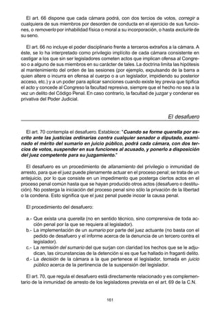161
El art. 66 dispone que cada cámara podrá, con dos tercios de votos, corregir a
cualquiera de sus miembros por desorden de conducta en el ejercicio de sus funcio-
nes, o removerlo por inhabilidad física o moral a su incorporación, o hasta excluirle de
su seno.
El art. 66 no incluye el poder disciplinario frente a terceros extraños a la cámara. A
éste, se lo ha interpretado como privilegio implícito de cada cámara consistente en
castigar a los que sin ser legisladores cometen actos que implican ofensa al Congre-
so o a alguno de sus miembros en su carácter de tales. La doctrina limita las hipótesis
al mantenimiento del orden de las sesiones (por ejemplo, expulsando de la barra a
quien altere o incurra en ofensa al cuerpo o a un legislador, impidiendo su posterior
acceso, etc.) y a un poder para aplicar sanciones cuando existe ley previa que tipifica
el acto y concede al Congreso la facultad represiva, siempre que el hecho no sea a la
vez un delito del Código Penal. En caso contrario, la facultad de juzgar y condenar es
privativa del Poder Judicial.
El desafuero
El art. 70 contempla el desafuero. Establece: "Cuando se forme querella por es-
crito ante las justicias ordinarias contra cualquier senador o diputado, exami-
nado el mérito del sumario en juicio público, podrá cada cámara, con dos ter-
cios de votos, suspender en sus funciones al acusado, y ponerlo a disposición
del juez competente para su juzgamiento."
El desafuero es un procedimiento de allanamiento del privilegio o inmunidad de
arresto, para que el juez puede plenamente actuar en el proceso penal; se trata de un
antejuicio, por lo que consiste en un impedimento que posterga ciertos actos en el
proceso penal común hasta que se hayan producido otros actos (desafuero o destitu-
ción). No posterga la iniciación del proceso penal sino sólo la privación de la libertad
o la condena. Esto significa que el juez penal puede incoar la causa penal.
El procedimiento del desafuero:
a.- Que exista una querella (no en sentido técnico, sino comprensiva de toda ac-
ción penal por la que se requiera al legislador).
b.- La implementación de un sumario por parte del juez actuante (no basta con el
pedido de desafuero y el informe acerca de la denuncia de un tercero contra el
legislador).
c.- La remisión del sumario del que surjan con claridad los hechos que se le adju-
dican, las circunstancias de la detención si es que fue hallado in fraganti delito.
d.- La decisión de la cámara a la que pertenece el legislador, tomada en juicio
público acerca de la pertinencia de la suspensión del legislador.
El art. 70, que regula el desafuero está directamente relacionado y es complemen-
tario de la inmunidad de arresto de los legisladores prevista en el art. 69 de la C.N.
 