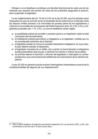 162
Otorgar o no el desafuero constituye una facultad discrecional de cada una de las
cámaras que requiere dos tercios de votos de los presentes asegurado el quórum,
para suspender al legislador.
La ley reglamentaria del art. 70 de la C.N. es la ley 25.320, que fue dictada como
respuesta a lo que se conoció como el escándalo de los sobornos en el Senado. Esta
ley dispuso límites precisos a la inmunidad de proceso penal de los legisladores y
mantuvo la inmunidad de funcionarios del Poder Ejecutivo (arts. 53 y 59, C.N.) y ma-
gistrados judiciales (art. 110, C.N.). La norma estableció varias reglas:
a.- la posibilidad judicial de someter a proceso penal a un legislador hasta la total
conclusión del procedimiento;
b.- la habilitación judicial para llamar a indagatoria a un legislador, medida que no
es considerada restrictiva de la libertad;
c.- el legislador puede no concurrir a prestar declaración indagatoria, en cuyo caso,
el juez deberá solicitar el desafuero;
d.- el legislador imputado de un delito, aún cuando no fuere llamado a indagatoria
puede presentarse ante al juez a clarificar los hechos e indicar las pruebas;
e.- se prohíbe allanar el domicilio u oficinas del legislador o interceptar su corres-
pondencia o sus comunicaciones telefónicas sin autorización de la cámara res-
pectiva.
La ley 25.320 en general suscita muchos interrogantes interpretativos acerca de la
constitucionalidad de algunas de sus disposiciones3
.
3.- GELLI, María Angélica: Constitución de la Nación Argentina, Ed. La Ley, Bs.As. 2001, p. 461. (Ver
comentarios a los arts. 69 y 70 de la Const. Nac.)
 