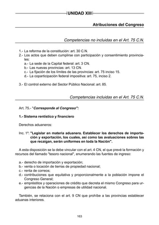 163
Atribuciones del Congreso
Competencias no incluidas en el Art. 75 C.N.
1.- La reforma de la constitución: art. 30 C.N.
2.- Los actos que deben cumplirse con participación y consentimiento provincia-
les:
a.- La sede de la Capital federal: art. 3 CN.
b.- Las nuevas provincias: art. 13 CN.
c.- La fijación de los límites de las provincias: art. 75 inciso 15.
d.- La coparticipación federal impositiva: art. 75, inciso 2.
3.- El control externo del Sector Público Nacional: art. 85.
Competencias incluidas en el Art. 75 C.N.
Art. 75.- "Corresponde al Congreso":
1.- Sistema rentístico y financiero
Derechos aduaneros:
Inc. 1º: "Legislar en materia aduanera. Establecer los derechos de importa-
ción y exportación, los cuales, así como las avaluaciones sobres las
que recaigan, serán uniformes en toda la Nación".
A esta disposición se la debe vincular con el art. 4 CN, el que prevé la formación y
recursos del llamado "tesoro nacional", enumerando las fuentes de ingreso:
a.- derecho de importación y exportación;
b.- venta o locación de tierras de propiedad nacional;
c.- renta de correos;
d.- contribuciones que equitativa y proporcionalmente a la población impone el
Congreso General;
e.- empréstitos y operaciones de crédito que decreta el mismo Congreso para ur-
gencias de la Nación o empresas de utilidad nacional.
También, se relaciona con el art. 9 CN que prohíbe a las provincias establecer
aduanas interiores.
UNIDAD XIII
 