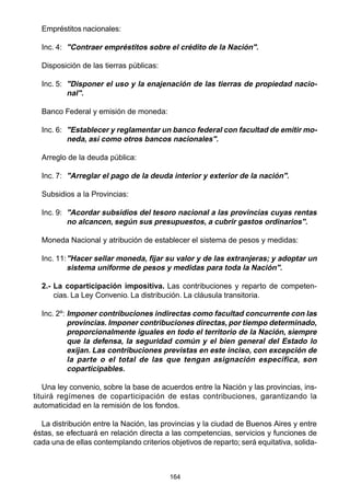 164
Empréstitos nacionales:
Inc. 4: "Contraer empréstitos sobre el crédito de la Nación".
Disposición de las tierras públicas:
Inc. 5: "Disponer el uso y la enajenación de las tierras de propiedad nacio-
nal".
Banco Federal y emisión de moneda:
Inc. 6: "Establecer y reglamentar un banco federal con facultad de emitir mo-
neda, así como otros bancos nacionales".
Arreglo de la deuda pública:
Inc. 7: "Arreglar el pago de la deuda interior y exterior de la nación".
Subsidios a la Provincias:
Inc. 9: "Acordar subsidios del tesoro nacional a las provincias cuyas rentas
no alcancen, según sus presupuestos, a cubrir gastos ordinarios".
Moneda Nacional y atribución de establecer el sistema de pesos y medidas:
Inc. 11:"Hacer sellar moneda, fijar su valor y de las extranjeras; y adoptar un
sistema uniforme de pesos y medidas para toda la Nación".
2.- La coparticipación impositiva. Las contribuciones y reparto de competen-
cias. La Ley Convenio. La distribución. La cláusula transitoria.
Inc. 2º: Imponer contribuciones indirectas como facultad concurrente con las
provincias. Imponer contribuciones directas, por tiempo determinado,
proporcionalmente iguales en todo el territorio de la Nación, siempre
que la defensa, la seguridad común y el bien general del Estado lo
exijan. Las contribuciones previstas en este inciso, con excepción de
la parte o el total de las que tengan asignación específica, son
coparticipables.
Una ley convenio, sobre la base de acuerdos entre la Nación y las provincias, ins-
tituirá regímenes de coparticipación de estas contribuciones, garantizando la
automaticidad en la remisión de los fondos.
La distribución entre la Nación, las provincias y la ciudad de Buenos Aires y entre
éstas, se efectuará en relación directa a las competencias, servicios y funciones de
cada una de ellas contemplando criterios objetivos de reparto; será equitativa, solida-
 