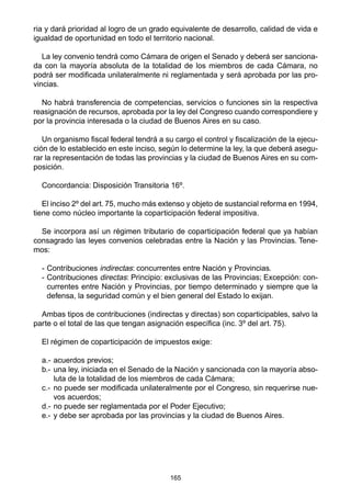 165
ria y dará prioridad al logro de un grado equivalente de desarrollo, calidad de vida e
igualdad de oportunidad en todo el territorio nacional.
La ley convenio tendrá como Cámara de origen el Senado y deberá ser sanciona-
da con la mayoría absoluta de la totalidad de los miembros de cada Cámara, no
podrá ser modificada unilateralmente ni reglamentada y será aprobada por las pro-
vincias.
No habrá transferencia de competencias, servicios o funciones sin la respectiva
reasignación de recursos, aprobada por la ley del Congreso cuando correspondiere y
por la provincia interesada o la ciudad de Buenos Aires en su caso.
Un organismo fiscal federal tendrá a su cargo el control y fiscalización de la ejecu-
ción de lo establecido en este inciso, según lo determine la ley, la que deberá asegu-
rar la representación de todas las provincias y la ciudad de Buenos Aires en su com-
posición.
Concordancia: Disposición Transitoria 16º.
El inciso 2º del art. 75, mucho más extenso y objeto de sustancial reforma en 1994,
tiene como núcleo importante la coparticipación federal impositiva.
Se incorpora así un régimen tributario de coparticipación federal que ya habían
consagrado las leyes convenios celebradas entre la Nación y las Provincias. Tene-
mos:
- Contribuciones indirectas: concurrentes entre Nación y Provincias.
- Contribuciones directas: Principio: exclusivas de las Provincias; Excepción: con-
currentes entre Nación y Provincias, por tiempo determinado y siempre que la
defensa, la seguridad común y el bien general del Estado lo exijan.
Ambas tipos de contribuciones (indirectas y directas) son coparticipables, salvo la
parte o el total de las que tengan asignación específica (inc. 3º del art. 75).
El régimen de coparticipación de impuestos exige:
a.- acuerdos previos;
b.- una ley, iniciada en el Senado de la Nación y sancionada con la mayoría abso-
luta de la totalidad de los miembros de cada Cámara;
c.- no puede ser modificada unilateralmente por el Congreso, sin requerirse nue-
vos acuerdos;
d.- no puede ser reglamentada por el Poder Ejecutivo;
e.- y debe ser aprobada por las provincias y la ciudad de Buenos Aires.
 