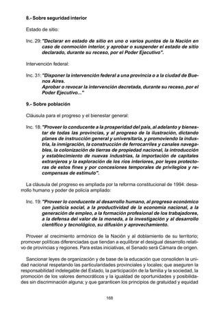 168
8.- Sobre seguridad interior
Estado de sitio:
Inc. 29:"Declarar en estado de sitio en uno o varios puntos de la Nación en
caso de conmoción interior, y aprobar o suspender el estado de sitio
declarado, durante su receso, por el Poder Ejecutivo".
Intervención federal:
Inc. 31:"Disponer la intervención federal a una provincia o a la ciudad de Bue-
nos Aires.
Aprobar o revocar la intervención decretada, durante su receso, por el
Poder Ejecutivo..."
9.- Sobre población
Cláusula para el progreso y el bienestar general:
Inc. 18:"Proveer lo conducente a la prosperidad del país, al adelanto y bienes-
tar de todas las provincias, y al progreso de la ilustración, dictando
planes de instrucción general y universitaria, y promoviendo la indus-
tria, la inmigración, la construcción de ferrocarriles y canales navega-
bles, la colonización de tierras de propiedad nacional, la introducción
y establecimiento de nuevas industrias, la importación de capitales
extranjeros y la exploración de los ríos interiores, por leyes protecto-
ras de estos fines y por concesiones temporales de privilegios y re-
compensas de estímulo".
La cláusula del progreso es ampliada por la reforma constitucional de 1994: desa-
rrollo humano y poder de policía ampliado:
Inc. 19:"Proveer lo conducente al desarrollo humano, al progreso económico
con justicia social, a la productividad de la economía nacional, a la
generación de empleo, a la formación profesional de los trabajadores,
a la defensa del valor de la moneda, a la investigación y al desarrollo
científico y tecnológico, su difusión y aprovechamiento.
Proveer al crecimiento armónico de la Nación y al doblamiento de su territorio;
promover políticas diferenciadas que tiendan a equilibrar el desigual desarrollo relati-
vo de provincias y regiones. Para estas iniciativas, el Senado será Cámara de origen.
Sancionar leyes de organización y de base de la educación que consoliden la uni-
dad nacional respetando las particularidades provinciales y locales; que aseguren la
responsabilidad indelegable del Estado, la participación de la familia y la sociedad, la
promoción de los valores democráticos y la igualdad de oportunidades y posibilida-
des sin discriminación alguna; y que garanticen los principios de gratuidad y equidad
 