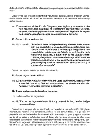 169
de la educación pública estatal y la autonomía y autarquía de las universidades nacio-
nales.
Dictar leyes que protejan la identidad y pluralidad cultural, la libre creación y circu-
lación de las obras del autor; el patrimonio artístico y los espacios culturales y
audiovisuales.
Inc. 23:establece la atribución del Congreso para legislar y promover accio-
nes positivas para garantizar la igualdad de oportunidades a niños,
mujeres, ancianos y personas con discapacidad. Régimen de seguri-
dad social especial para niños desamparados, y la madre.
10.- Sobre cultura y educación
Inc. 19: 2º párrafo: "Sancionar leyes de organización y de base de la educa-
ción que consoliden la unidad nacional respetando las par-
ticularidades provinciales y locales; que aseguren la res-
ponsabilidad indelegable del Estado, la participación de la
familia y la sociedad, la promoción de los valores demo-
cráticos y la igualdad de oportunidades y posibilidades sin
discriminación alguna; y que garanticen los principios de
gratuidad y equidad de la educación pública estatal y la
autonomía y autarquía".
Relacionar este inciso con el inciso 18 del art. 75.
11.- Sobre organización judicial
Inc. 20:"Establecer tribunales inferiores a la Corte Suprema de Justicia; crear
y suprimir empleos, fijar sus atribuciones, dar pensiones, decretar
honores, y conceder amnistías generales".
12.- Sobre protección de derechos humanos
Los pueblos indígenas argentinos:
Inc. 17:"Reconocer la preexistencia étnica y cultural de los pueblos indíge-
nas argentinos.
Garantizar el respeto de su identidad y el derecho a una educación bilingüe e
intercultural; reconocer la personería jurídica de sus comunidades, y la posesión y
propiedad comunitaria de las tierras que tradicionalmente ocupan; y regular la entre-
ga de otras aptas y suficientes para el desarrollo humano; ninguna de ellas será
enajenable, transmisible ni susceptible de gravámenes o embargos. Asegurar su par-
ticipación en la gestión referida a sus recursos naturales y a los demás intereses que
los afecten. Las provincias pueden ejercer concurrentemente estas atribuciones".
 