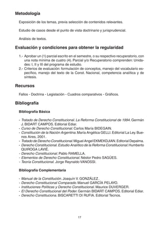 17
Metodología
Exposición de los temas, previa selección de contenidos relevantes.
Estudio de casos desde el punto de vista doctrinario y jurisprudencial.
Análisis de textos.
Evaluación y condiciones para obtener la regularidad
1.- Aprobar un (1) parcial escrito en el semestre, o su respectivo recuperatorio, con
una nota mínima de cuatro (4). Parcial y/o Recuperatorio comprenden: Unida-
des: I, II y III del programa de estudio.
2.- Criterios de evaluación: formulación de conceptos, manejo del vocabulario es-
pecífico, manejo del texto de la Const. Nacional, competencia analítica y de
síntesis.
Recursos
Fallos - Doctrina - Legislación - Cuadros comparativos - Gráficos.
Bibliografía
Bibliografía Básica
- Tratado de Derecho Constitucional. La Reforma Constitucional de 1994. Germán
J. BIDART CAMPOS. Editorial Ediar.
- Curso de Derecho Constitucional. Carlos María BIDEGAIN.
- Constitución de la Nación Argentina.María Angélica GELLI. Editorial La Ley. Bue-
nos Aires, 2001.
- Tratado de Derecho Constitucional.Miguel Angel EKMEKDJIAN.Editorial Depalma.
- Derecho Constitucional.Estudio Analítico de la Reforma Constitucional.Humberto
QUIROGA LAVIÉ.
- Derecho Constitucional. Pablo RAMELLA.
- Elementos de Derecho Constitucional. Néstor Pedro SAGÜES.
- Teoría Constitucional. Jorge Reynaldo VANOSSI.
Bibliografía Complementaria
- Manual de la Constitución. Joaquín V. GONZÁLEZ.
- Derecho Constitucional Comparado. Manuel GARCÍA PELAYO.
- Instituciones Políticas y Derecho Constitucional. Maurice DUVERGER.
- El Derecho Constitucional del Poder. Germán BIDART CAMPOS. Editorial Ediar.
- Derecho Constituciona. BISCARETTI DI RUFIA. Editorial Tecnos.
 