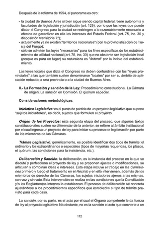 172
Después de la reforma de 1994, el panorama es otro:
- la ciudad de Buenos Aires si bien sigue siendo capital federal, tiene autonomía y
facultades de legislación y jurisdicción (art. 129), por lo que las leyes que puede
dictar el Congreso para la ciudad se restringen a lo razonablemente necesario a
efectos de garantizar en ella los intereses del Estado Federal (art. 75, inc. 30 y
disposición transitoria 7º);
- actualmente ya no existen "territorios nacionales" (con la provincialización de Tie-
rra del Fuego);
- sólo se admiten las leyes "necesarias" para los fines específicos de los estableci-
mientos de utilidad nacional (art. 75, inc. 30) que no obstante ser legislación local
(porque es para un lugar) su naturaleza es "federal" por la índole del estableci-
miento.
Las leyes locales que dicta el Congreso no deben confundirse con las "leyes pro-
vinciales" a las que también suelen denominarse "locales" por ser su ámbito de apli-
cación reducido a una provincia o a la ciudad de Buenos Aires.
II.- La Formación y sanción de la Ley: Procedimiento constitucional. La Cámara
de origen. La sanción en Comisión. El quórum especial.
Consideraciones metodológicas:
Iniciativa Legislativa: es el punto de partida de un proyecto legislativo que supone
"sujetos iniciadores", es decir, sujetos que formulen el proyecto.
Origen de los Proyectos: esta segunda etapa del proceso, que algunos textos
constitucionales suelen no diferenciar de la anterior, se refiere al ámbito institucional
por el cual ingresa un proyecto de ley para iniciar su proceso de legitimación por parte
de los miembros de las Cámaras.
Trámite Legislativo: genéricamente, es posible identificar dos tipos de trámite: el
ordinario y los extraordinarios o especiales (tipos de mayorías requeridas, los plazos,
el quórum, las condiciones para la insistencia, etc.).
Deliberación y Sanción: la deliberación, es la instancia del proceso en la que se
discute y perfecciona el proyecto de ley y se proponen ajustes o modificaciones, se
articulan y combinan ideas e intereses. Esta etapa incluye el trabajo en las Comisio-
nes primero y luego el tratamiento en el Recinto y en ella intervienen, además de los
miembros de derecho de las Cámaras, los sujetos iniciadores ajenos a las mismas,
con voz y sin voto. Esta intervención se realiza en las condiciones que la Constitución
y/o los Reglamentos internos lo establezcan. El proceso de deliberación se concreta
ajustándose a los procedimientos específicos que establezca el tipo de trámite pre-
visto para cada caso.
La sanción, por su parte, es el acto por el cual el Órgano competente le da fuerza
de ley al proyecto legislativo. No obstante, no es la sanción el acto que convierte a un
 