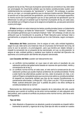 173
proyecto de ley en ley. Para que el proyecto sancionado se convierta en ley, éste debe
ser promulgado. Es importante señalar que los textos constitucionales suelen usar
indistintamente los conceptos de "aprobación" y "sanción". Sin embargo, la aproba-
ción es, en rigor, un concepto genérico que no siempre implica sanción. Mientras que
la sanción es un tipo particular de aprobación, por lo tanto es un concepto específico;
lo mismo ocurre con la promulgación que es un tipo particular de aprobación que se
diferencian no sólo por el carácter que le imprimen al proyecto de ley, en cada caso,
sino también por el Órgano al que se le asigna la competencia, ya sea para sancionar
o para promulgar.
ElVeto: también en esta instancia los textos constitucionales hacen un tratamiento
conceptual ambiguo, se habla de "observación", "modificación", "rechazo", todos es-
tos conceptos genéricos que no siempre implican "veto". Sin embargo, el veto es una
atribución que la Constitución le acuerda al Poder Ejecutivo para rechazar total o
parcialmente un proyecto de ley sancionado por la o las Cámaras, según correspon-
da.
Naturaleza del Veto: posiciones. Una le asigna al veto, sólo entidad legislativa,
según la cual, éste sería una instancia más en el proceso de formación de la ley, tal
como lo son la sanción y la promulgación, pero que tendría por objeto retrasar o
impedir la conversión de un proyecto de ley sancionado, en Ley. La otra posición, le
asigna al veto, entidad política y sostiene que implica la voluntad del Ejecutivo de
oponerse a la continuación del trámite del proyecto sancionado.
Las Causales del Veto: pueden ser básicamente dos:
a.- un conflicto norma-realidad, en cuyo caso el veto sería el resultado de una
valoración política del gobernante basada en razones de oportunidad, mérito y
conveniencia de la ley; y
b.- un conflicto norma-norma; en este caso, el veto sería la consecuencia de una
valoración jurídica que puede implicar problemas de constitucionalidad. Frente
a este hecho las alternativas pueden ser dos, vetar el proyecto sin más, o en-
viarlo al Órgano competente para que se pronuncie sobre su constitucionalidad.
Al respecto es importante señalar que dos de las nuevas Constituciones re-
cientemente reformadas, La Rioja (Art. 132) y San Luis (Art. 110) le acuerdan al
Poder Judicial atribución para que "a pedido de parte o de oficio verifique la
constitucionalidad de la norma".
Retomando las distinciones señaladas respecto de la naturaleza del veto, puede
pensarse que cuando el conflicto se da entre norma-realidad, el veto adquiere enti-
dad política, pero cuando el conflicto se produce entre norma-norma, sólo tiene enti-
dad legislativa.
Tipo de Veto:
a.- Veto Absoluto o Suspensivo: es absoluto cuando el propósito es impedir defini-
tivamente la sanción y vigencia de la ley. Este tipo de veto no existe en nuestro
 
