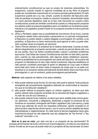 174
ordenamiento constitucional ya que es propio de sistemas absolutistas. Es
suspensivo, cuando impide la vigencia inmediata de la ley. Pero el proyecto
puede ser considerado nuevamente en un futuro período parlamentario. El veto
suspensivo puede ser a su ves, simple, cuando la decisión del Ejecutivo ade-
más de paralizar el proyecto, impide su sanción inmediata, demorándolo hasta
un nuevo período legislativo; este es el tipo más frecuente en nuestro orden
constitucional; puede ser también condicional cuando su interposición proyecta
sus efectos sobre el producto legislativo pero no interfiere en la dinámica parla-
mentaria y el Legislativo puede insistir en su proyecto durante el mismo período
legislativo.
b.- Único y Periódico: según sea su posibilidad de recurrencia. Si es único, cuando
el proyecto vetado fuera sancionado nuevamente en un período subsiguiente,
el Ejecutivo no podrá vetarlo y estará obligado a promulgarlo. En cambio, si es
periódico, el Ejecutivo no tiene restricciones para ejercer el veto y puede reite-
rarlo cuantas veces el proyecto se sancione.
c.- Total o Parcial: atiende a la amplitud de la materia observada. Cuando es total,
afecta integralmente al proyecto sancionado, cuando es parcial afecta sólo una
de sus partes. Aquí los textos constitucionales vuelven a plantear problemas
equívocos. Casi todas las nuevas Constituciones admiten el veto total y parcial,
pero, cuando se veta parcialmente, sólo algunos textos establecen expresa-
mente la posibilidad de la promulgación por parte del Ejecutivo, de la parte del
proyecto no afectada por el veto, bajo ciertas condicione. Algunas establecen el
veto parcial y prohiben promulgar la parte no afectada en cuyo caso el efecto
sería total; pero otras no dicen nada al respecto de modo que no se sabe con
exactitud si un proyecto vetado parcialmente tendrá efecto total a los fines de la
promulgación o, por el contrario, podrá promulgarse parcialmente.
Materia: este aspecto se refiere a los actos vetables.
1.- Sólo puede vetarse la ley formal. En tal caso sólo podría vetarse "todo producto
emergente del procedimiento legislativo obtenido de conformidad al mecanis-
mo que la Constitución establece";
2.- sólo puede vetarse el proyecto según un criterio orgánico, es decir que sólo
podría vetarse todo producto emanado de la voluntad del órgano Legislativo y
no sólo de una de sus Cámaras; y
3.- sólo puede vetarse la ley material, es decir que sería vetable toda norma gene-
ral, abstracta, vinculante y obligatoria, destinada a regular la conducta de los
hombres en sociedad, emergente del Poder Legislativo (ley Lato-sensu) y toda
norma que además de reunir los requisitos anteriores, aporte novedad en el
plano jurídico vigente (ley stricto sensu), con lo cual no serían vetables las leyes
interpretativas o reglamentarias. En este tema la técnica legislativa tiene gran
importancia porque de ella depende que las categorías de "ley formal" y "ley
material" coincidan o no.
Qué es lo que se veta: ¿se veta una ley o un proyecto de ley sancionado? El
proceso de formación de la ley culmina con la promulgación y el veto es una instancia
previa. Si esto es así lo que se puede vetar es un proyecto de ley sancionado. Es decir
 