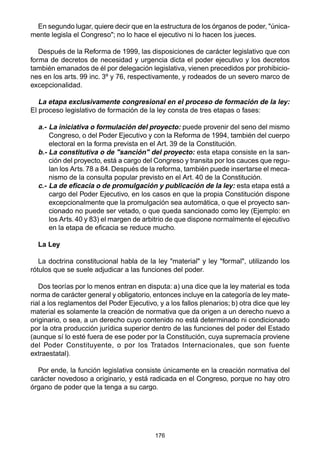 176
En segundo lugar, quiere decir que en la estructura de los órganos de poder, "única-
mente legisla el Congreso"; no lo hace el ejecutivo ni lo hacen los jueces.
Después de la Reforma de 1999, las disposiciones de carácter legislativo que con
forma de decretos de necesidad y urgencia dicta el poder ejecutivo y los decretos
también emanados de él por delegación legislativa, vienen precedidos por prohibicio-
nes en los arts. 99 inc. 3º y 76, respectivamente, y rodeados de un severo marco de
excepcionalidad.
La etapa exclusivamente congresional en el proceso de formación de la ley:
El proceso legislativo de formación de la ley consta de tres etapas o fases:
a.- La iniciativa o formulación del proyecto: puede provenir del seno del mismo
Congreso, o del Poder Ejecutivo y con la Reforma de 1994, también del cuerpo
electoral en la forma prevista en el Art. 39 de la Constitución.
b.- La constitutiva o de "sanción" del proyecto: esta etapa consiste en la san-
ción del proyecto, está a cargo del Congreso y transita por los cauces que regu-
lan los Arts. 78 a 84. Después de la reforma, también puede insertarse el meca-
nismo de la consulta popular previsto en el Art. 40 de la Constitución.
c.- La de eficacia o de promulgación y publicación de la ley: esta etapa está a
cargo del Poder Ejecutivo, en los casos en que la propia Constitución dispone
excepcionalmente que la promulgación sea automática, o que el proyecto san-
cionado no puede ser vetado, o que queda sancionado como ley (Ejemplo: en
los Arts. 40 y 83) el margen de arbitrio de que dispone normalmente el ejecutivo
en la etapa de eficacia se reduce mucho.
La Ley
La doctrina constitucional habla de la ley "material" y ley "formal", utilizando los
rótulos que se suele adjudicar a las funciones del poder.
Dos teorías por lo menos entran en disputa: a) una dice que la ley material es toda
norma de carácter general y obligatorio, entonces incluye en la categoría de ley mate-
rial a los reglamentos del Poder Ejecutivo, y a los fallos plenarios; b) otra dice que ley
material es solamente la creación de normativa que da origen a un derecho nuevo a
originario, o sea, a un derecho cuyo contenido no está determinado ni condicionado
por la otra producción jurídica superior dentro de las funciones del poder del Estado
(aunque sí lo esté fuera de ese poder por la Constitución, cuya supremacía proviene
del Poder Constituyente, o por los Tratados Internacionales, que son fuente
extraestatal).
Por ende, la función legislativa consiste únicamente en la creación normativa del
carácter novedoso a originario, y está radicada en el Congreso, porque no hay otro
órgano de poder que la tenga a su cargo.
 