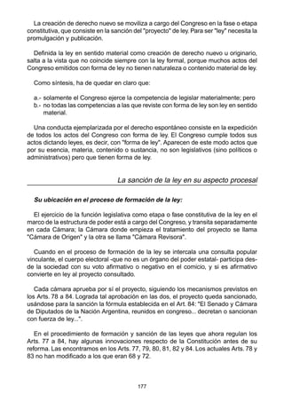 177
La creación de derecho nuevo se moviliza a cargo del Congreso en la fase o etapa
constitutiva, que consiste en la sanción del "proyecto" de ley. Para ser "ley" necesita la
promulgación y publicación.
Definida la ley en sentido material como creación de derecho nuevo u originario,
salta a la vista que no coincide siempre con la ley formal, porque muchos actos del
Congreso emitidos con forma de ley no tienen naturaleza o contenido material de ley.
Como síntesis, ha de quedar en claro que:
a.- solamente el Congreso ejerce la competencia de legislar materialmente; pero
b.- no todas las competencias a las que reviste con forma de ley son ley en sentido
material.
Una conducta ejemplarizada por el derecho espontáneo consiste en la expedición
de todos los actos del Congreso con forma de ley. El Congreso cumple todos sus
actos dictando leyes, es decir, con "forma de ley". Aparecen de este modo actos que
por su esencia, materia, contenido o sustancia, no son legislativos (sino políticos o
administrativos) pero que tienen forma de ley.
La sanción de la ley en su aspecto procesal
Su ubicación en el proceso de formación de la ley:
El ejercicio de la función legislativa como etapa o fase constitutiva de la ley en el
marco de la estructura de poder está a cargo del Congreso, y transita separadamente
en cada Cámara; la Cámara donde empieza el tratamiento del proyecto se llama
"Cámara de Origen" y la otra se llama "Cámara Revisora".
Cuando en el proceso de formación de la ley se intercala una consulta popular
vinculante, el cuerpo electoral -que no es un órgano del poder estatal- participa des-
de la sociedad con su voto afirmativo o negativo en el comicio, y si es afirmativo
convierte en ley al proyecto consultado.
Cada cámara aprueba por sí el proyecto, siguiendo los mecanismos previstos en
los Arts. 78 a 84. Lograda tal aprobación en las dos, el proyecto queda sancionado,
usándose para la sanción la fórmula establecida en el Art. 84: "El Senado y Cámara
de Diputados de la Nación Argentina, reunidos en congreso... decretan o sancionan
con fuerza de ley...".
En el procedimiento de formación y sanción de las leyes que ahora regulan los
Arts. 77 a 84, hay algunas innovaciones respecto de la Constitución antes de su
reforma. Las encontramos en los Arts. 77, 79, 80, 81, 82 y 84. Los actuales Arts. 78 y
83 no han modificado a los que eran 68 y 72.
 