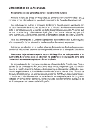 18
Característica de la Asignatura
Recomendaciones generales para el estudio de la materia
Nuestra materia se divide en dos partes. La primera abarca las Unidades I a IV, y
consiste en los pilares básicos y en los fundamentos del Derecho Constitucional.
Así, estudiaremos cuál es el concepto de Derecho Constitucional, su relación con
las otras ramas del derecho y su evolución en la historia. Analizaremos en qué con-
siste el constitucionalismo y cuándo se da la desconstitucionalización. Veremos qué
es una constitución y cuáles son sus tipologías, cómo puede reformarse y por qué
tiene supremacía. Abordaremos, además, el concepto de estado, de poder y gobierno.
Para esta primer parte, la Cátedra ha preparado algunos textos que pueden ayudar
a la comprensión de los elementos fundamentales de nuestra asignatura.
Asimismo, se adjuntan en el módulo algunas declaraciones de derechos que con-
sideramos importantes y que no se consiguen fácilmente en la bibliografía circulante.
Queremos dejar aclarado que la lectura bibliográfica es indispensable e in-
sustituible. Los textos que se adjuntan no pretenden reemplazarla, sino sólo
orientan al alumno en su proceso de aprendizaje.
La segunda parte del programa consiste en el análisis de la Constitución. Para el
estudio de las unidades V a XVI, el alumno debe utilizar, en primer lugar, la Constitu-
ción de la Nación Argentina. Además, debe recurrir a la bibliografía. La Cátedra, reco-
mienda especialmente el libro de Germán Bidart Campos, que se titula "Tratado de
Derecho Constitucional. La reforma constitucional de 1.994". Allí, los estudiantes en-
contrarán los contenidos necesarios para abordar esta segunda parte del programa,
tratados en forma clara y completa. También puede estudiar tomando cualquiera de
los libros que se mencionan en la bibliografía.
 