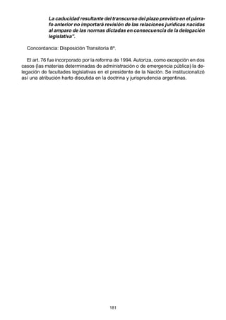 181
La caducidad resultante del transcurso del plazo previsto en el párra-
fo anterior no importará revisión de las relaciones jurídicas nacidas
al amparo de las normas dictadas en consecuencia de la delegación
legislativa".
Concordancia: Disposición Transitoria 8º.
El art. 76 fue incorporado por la reforma de 1994. Autoriza, como excepción en dos
casos (las materias determinadas de administración o de emergencia pública) la de-
legación de facultades legislativas en el presidente de la Nación. Se institucionalizó
así una atribución harto discutida en la doctrina y jurisprudencia argentinas.
 