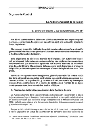 183
Organos de Control
La Auditoría General de la Nación
El diseño del órgano y sus competencias. Art. 851
Art. 85- El control externo del sector público nacional en sus aspectos patri-
moniales, económicos, financieros y operativos, será una atribución propia del
Poder Legislativo.
El examen y la opinión del Poder Legislativo sobre el desempeño y situación
general de la administración pública estarán sustentados en los dictámenes de
la Auditoría General de la Nación.
Este organismo de asistencia técnica del Congreso, con autonomía funcio-
nal, se integrará del modo que establezca la ley que reglamenta su creación y
funcionamiento, que deberá ser aprobada por mayoría absoluta de los miem-
bros de cada Cámara. El presidente del organismo será designado a propuesta
del partido político de oposición con mayor número de legisladores en el Con-
greso.
Tendrá a su cargo el control de legalidad, gestión y auditoría de toda la activi-
dad de la administración pública centralizada y descentralizada, cualquiera fue-
ra su modalidad de organización, y las demás funciones que la ley le otorgue.
Intervendrá necesariamente en el trámite de aprobación o rechazo de las cuen-
tas de percepción e inversión de los fondos públicos.
1.- Finalidad de la Constitucionalización de la Auditoría General
La Auditoría General de la Nación ingresó a la Constitución Nacional con el objeto
de jerarquizar un órgano de control destinado a combatir la corrupción administrativa,
en idéntica dirección que la que le otorgó independencia al Ministerio Público (art.
120) y definió como ataque a la democracia, los delitos dolosos que conlleven enri-
quecimiento ilícito (art. 36).
Respecto del control interno y externo del sector público nacional, correspondiente
al Poder Legislativo en virtud de su atribución de aprobar o desechar la cuenta de
UNIDAD XIV
1.- GELLI, María Angélica: Constitución de la Nación Argentina, Comentada y Concordada. Edito-
rial LA LEY, Bs. As.; 2001, ps. 573-575.
 