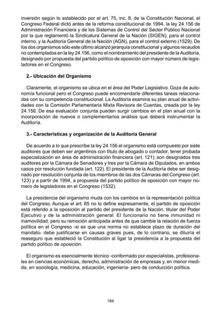 184
inversión según lo establecido por el art. 75, inc. 8, de la Constitución Nacional, el
Congreso Federal dictó antes de la reforma constitucional de 1994, la ley 24.156 de
Administración Financiera y de los Sistemas de Control del Sector Público Nacional
por la que reglamentó la Sindicatura General de la Nación (SIGEN), para el control
interno, y la Auditoría General de la Nación (AGN), para el control externo (1529). De
los dos organismos sólo este último alcanzó jerarquía constitucional y algunos recaudos
no contemplados en la ley 24.156, como el nombramiento del presidente de la Auditoría,
designado por propuesta del partido político de oposición con mayor número de legis-
ladores en el Congreso.
2.- Ubicación del Organismo
Claramente, el organismo se ubica en el área del Poder Legislativo. Goza de auto-
nomía funcional pero el Congreso puede encomendarle diferentes tareas relaciona-
das con su competencia constitucional. La Auditoría examina su plan anual de activi-
dades con la Comisión Parlamentaria Mixta Revisora de Cuentas, creada por la ley
24.156. De esa evaluación conjunta pueden surgir cambios en el plan anual con la
incorporación de nuevos o complementarios análisis que deberá instrumentar la
Auditoría.
3.- Características y organización de la Auditoría General
De acuerdo a lo que prescribe la ley 24.156 el organismo está compuesto por siete
auditores que deben ser argentinos con título de abogado o contador, tener probada
especialización en área de administración financiera (art. 121); son designados tres
auditores por la Cámara de Senadores y tres por la Cámara de Diputados, en ambos
casos por resolución fundada (art. 122). El presidente de la Auditoría debe ser desig-
nado por resolución conjunta de los miembros de las dos Cámaras del Congreso (art.
123) y a partir de 1994, a propuesta del partido político de oposición con mayor nú-
mero de legisladores en el Congreso (1532).
La presidencia del organismo muda con los cambios en la representación política
del Congreso. Aunque el art. 85 no lo define expresamente, el partido de oposición
está referido a la oposición al partido del presidente de la Nación, titular del Poder
Ejecutivo y de la administración general. El funcionario no tiene inmunidad ni
inamovilidad, pero su remoción anticipada antes de que cambie la relación de fuerza
política en el Congreso -si es que una norma no establece plazo de duración del
mandato- debe justificarse en causas graves pues, de lo contrario, se diluiría el
reaseguro que estableció la Constitución al ligar la presidencia a la propuesta del
partido político de oposición.
El organismo es esencialmente técnico -conformado por especialistas, profesiona-
les en ciencias económicas, derecho, administración de empresas y, en menor medi-
da, en sociología, medicina, educación, ingeniería- pero de conducción política.
 