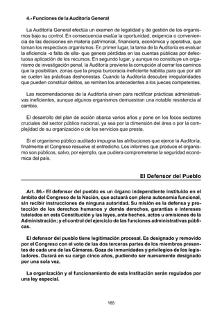 185
4.- Funciones de la Auditoría General
La Auditoría General efectúa un examen de legalidad y de gestión de los organis-
mos bajo su control. En consecuencia evalúa la oportunidad, exigencia o convenien-
cia de las decisiones en materia patrimonial, financiera, económica y operativa, que
toman los respectivos organismos. En primer lugar, la tarea de la Auditoría es evaluar
la eficiencia -o falta de ella- que genera pérdidas en las cuentas públicas por defec-
tuosa aplicación de los recursos. En segundo lugar, y aunque no constituye un orga-
nismo de investigación penal, la Auditoría previene la corrupción al cerrar los caminos
que la posibilitan, zonas que la propia burocracia ineficiente habilita para que por allí
se cuelen las prácticas deshonestas. Cuando la Auditoría descubre irregularidades
que pueden constituir delitos, se remiten los antecedentes a los jueces competentes.
Las recomendaciones de la Auditoría sirven para rectificar prácticas administrati-
vas ineficientes, aunque algunos organismos demuestran una notable resistencia al
cambio.
El desarrollo del plan de acción abarca varios años y pone en los focos sectores
cruciales del sector público nacional, ya sea por la dimensión del área o por la com-
plejidad de su organización o de los servicios que presta.
Si el organismo público auditado impugna las atribuciones que ejerce la Auditoría,
finalmente el Congreso resuelve el entredicho. Los informes que produce el organis-
mo son públicos, salvo, por ejemplo, que pudiera comprometerse la seguridad econó-
mica del país.
El Defensor del Pueblo
Art. 86.- El defensor del pueblo es un órgano independiente instituido en el
ámbito del Congreso de la Nación, que actuará con plena autonomía funcional,
sin recibir instrucciones de ninguna autoridad. Su misión es la defensa y pro-
tección de los derechos humanos y demás derechos, garantías e intereses
tutelados en esta Constitución y las leyes, ante hechos, actos u omisiones de la
Administración; y el control del ejercicio de las funciones administrativas públi-
cas.
El defensor del pueblo tiene legitimación procesal. Es designado y removido
por el Congreso con el voto de las dos terceras partes de los miembros presen-
tes de cada una de las Cámaras. Goza de inmunidades y privilegios de los legis-
ladores. Durará en su cargo cinco años, pudiendo ser nuevamente designado
por una sola vez.
La organización y el funcionamiento de esta institución serán regulados por
una ley especial.
 