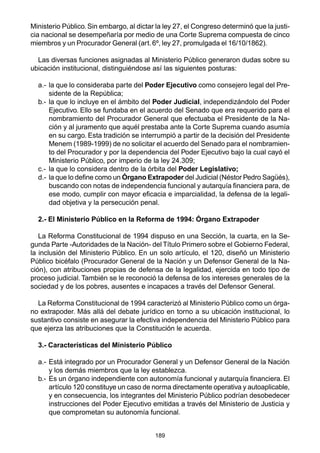 189
Ministerio Público. Sin embargo, al dictar la ley 27, el Congreso determinó que la justi-
cia nacional se desempeñaría por medio de una Corte Suprema compuesta de cinco
miembros y un Procurador General (art.6º, ley 27, promulgada el 16/10/1862).
Las diversas funciones asignadas al Ministerio Público generaron dudas sobre su
ubicación institucional, distinguiéndose así las siguientes posturas:
a.- la que lo consideraba parte del Poder Ejecutivo como consejero legal del Pre-
sidente de la República;
b.- la que lo incluye en el ámbito del Poder Judicial, independizándolo del Poder
Ejecutivo. Ello se fundaba en el acuerdo del Senado que era requerido para el
nombramiento del Procurador General que efectuaba el Presidente de la Na-
ción y al juramento que aquél prestaba ante la Corte Suprema cuando asumía
en su cargo. Esta tradición se interrumpió a partir de la decisión del Presidente
Menem (1989-1999) de no solicitar el acuerdo del Senado para el nombramien-
to del Procurador y por la dependencia del Poder Ejecutivo bajo la cual cayó el
Ministerio Público, por imperio de la ley 24.309;
c.- la que lo considera dentro de la órbita del Poder Legislativo;
d.- la que lo define como un Órgano Extrapoder del Judicial (Néstor Pedro Sagüés),
buscando con notas de independencia funcional y autarquía financiera para, de
ese modo, cumplir con mayor eficacia e imparcialidad, la defensa de la legali-
dad objetiva y la persecución penal.
2.- El Ministerio Público en la Reforma de 1994: Órgano Extrapoder
La Reforma Constitucional de 1994 dispuso en una Sección, la cuarta, en la Se-
gunda Parte -Autoridades de la Nación- del Título Primero sobre el Gobierno Federal,
la inclusión del Ministerio Público. En un solo artículo, el 120, diseñó un Ministerio
Público bicéfalo (Procurador General de la Nación y un Defensor General de la Na-
ción), con atribuciones propias de defensa de la legalidad, ejercida en todo tipo de
proceso judicial. También se le reconoció la defensa de los intereses generales de la
sociedad y de los pobres, ausentes e incapaces a través del Defensor General.
La Reforma Constitucional de 1994 caracterizó al Ministerio Público como un órga-
no extrapoder. Más allá del debate jurídico en torno a su ubicación institucional, lo
sustantivo consiste en asegurar la efectiva independencia del Ministerio Público para
que ejerza las atribuciones que la Constitución le acuerda.
3.- Características del Ministerio Público
a.- Está integrado por un Procurador General y un Defensor General de la Nación
y los demás miembros que la ley establezca.
b.- Es un órgano independiente con autonomía funcional y autarquía financiera. El
artículo 120 constituye un caso de norma directamente operativa y autoaplicable,
y en consecuencia, los integrantes del Ministerio Público podrían desobedecer
instrucciones del Poder Ejecutivo emitidas a través del Ministerio de Justicia y
que comprometan su autonomía funcional.
 