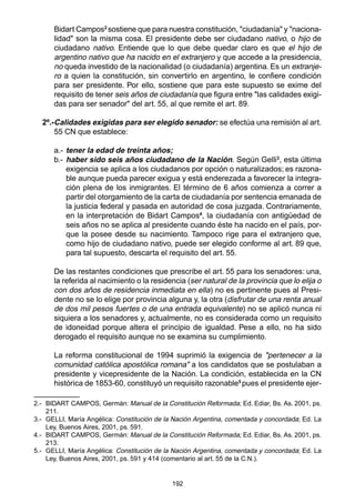 192
Bidart Campos2
sostiene que para nuestra constitución, "ciudadanía" y "naciona-
lidad" son la misma cosa. El presidente debe ser ciudadano nativo, o hijo de
ciudadano nativo. Entiende que lo que debe quedar claro es que el hijo de
argentino nativo que ha nacido en el extranjero y que accede a la presidencia,
no queda investido de la nacionalidad (o ciudadanía) argentina. Es un extranje-
ro a quien la constitución, sin convertirlo en argentino, le confiere condición
para ser presidente. Por ello, sostiene que para este supuesto se exime del
requisito de tener seis años de ciudadanía que figura entre "las calidades exigi-
das para ser senador" del art. 55, al que remite el art. 89.
2º.-Calidades exigidas para ser elegido senador: se efectúa una remisión al art.
55 CN que establece:
a.- tener la edad de treinta años;
b.- haber sido seis años ciudadano de la Nación. Según Gelli3
, esta última
exigencia se aplica a los ciudadanos por opción o naturalizados; es razona-
ble aunque pueda parecer exigua y está enderezada a favorecer la integra-
ción plena de los inmigrantes. El término de 6 años comienza a correr a
partir del otorgamiento de la carta de ciudadanía por sentencia emanada de
la justicia federal y pasada en autoridad de cosa juzgada. Contrariamente,
en la interpretación de Bidart Campos4
, la ciudadanía con antigüedad de
seis años no se aplica al presidente cuando éste ha nacido en el país, por-
que la posee desde su nacimiento. Tampoco rige para el extranjero que,
como hijo de ciudadano nativo, puede ser elegido conforme al art. 89 que,
para tal supuesto, descarta el requisito del art. 55.
De las restantes condiciones que prescribe el art. 55 para los senadores: una,
la referida al nacimiento o la residencia (ser natural de la provincia que lo elija o
con dos años de residencia inmediata en ella) no es pertinente pues al Presi-
dente no se lo elige por provincia alguna y, la otra (disfrutar de una renta anual
de dos mil pesos fuertes o de una entrada equivalente) no se aplicó nunca ni
siquiera a los senadores y, actualmente, no es considerada como un requisito
de idoneidad porque altera el principio de igualdad. Pese a ello, no ha sido
derogado el requisito aunque no se examina su cumplimiento.
La reforma constitucional de 1994 suprimió la exigencia de "pertenecer a la
comunidad católica apostólica romana" a los candidatos que se postulaban a
presidente y vicepresidente de la Nación. La condición, establecida en la CN
histórica de 1853-60, constituyó un requisito razonable5
pues el presidente ejer-
2.- BIDART CAMPOS, Germán: Manual de la Constitución Reformada; Ed. Ediar, Bs. As. 2001, ps.
211.
3.- GELLI, María Angélica: Constitución de la Nación Argentina, comentada y concordada; Ed. La
Ley, Buenos Aires, 2001, ps. 591.
4.- BIDART CAMPOS, Germán: Manual de la Constitución Reformada; Ed. Ediar, Bs. As. 2001, ps.
213.
5.- GELLI, María Angélica: Constitución de la Nación Argentina, comentada y concordada; Ed. La
Ley, Buenos Aires, 2001, ps. 591 y 414 (comentario al art. 55 de la C.N.).
 