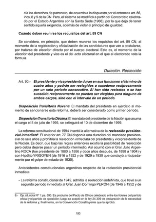 193
cía los derechos de patronato, de acuerdo a lo dispuesto por el entonces art.86,
incs.8 y 9 de la CN.Pero, el sistema se modificó a partir del Concordato celebra-
do por el Estado Argentino con la Santa Sede (1966), por lo que dejó de tener
sentido aquella exigencia, además de violar el principio de igualdad.
Cuándo deben reunirse los requisitos del art. 89 CN
Se considera, en principio, que deben reunirse los requisitos del art. 89 CN, al
momento de la registración y oficialización de las candidaturas que van a postularse,
por tratarse de elección directa por el cuerpo electoral. Esto es, el momento de la
elección del presidente y vice es el del acto electoral en el que el electorado vota la
fórmula.
Duración. Reelección
Art. 90.- El presidente y vicepresidente duran en sus funciones el término de
cuatro años y podrán ser reelegidos o sucederse recíprocamente
por un solo período consecutivo. Si han sido reelectos o se han
sucedido recíprocamente no pueden ser elegidos para ninguno de
ambos cargos, sino con el intervalo de un período.
Disposición Transitoria Novena: El mandato del presidente en ejercicio al mo-
mento de sancionarse esta reforma, deberá ser considerado como primer período.
DisposiciónTransitoria Décima:El mandato del presidente de la Nación que asuma
el cargo el 8 de julio de 1995, se extinguirá el 10 de diciembre de 1999.
La reforma constitucional de 1994 insertó la alternativa de la reelección presiden-
cial inmediata6
. El anterior art. 77 CN disponía una duración del mandado presiden-
cial de seis años y prohibía la reelección inmediata del presidente y vicepresidente de
la Nación. Es decir, que bajo las reglas anteriores existía la posibilidad de reelección
pero debía dejarse pasar un período intermedio. Así ocurrió con el Gral. Julio Argen-
tino ROCA (fue presidente de 1880 a 1886 y doce años después, de 1898 a 1904) y
con Hipólito YRIGOYEN (de 1916 a 1922 y de 1929 a 1930 que concluyó anticipada-
mente por el golpe de estado de 1930).
Antecedentes constitucionales argentinos respecto de la reelección presidencial
inmediata:
- La reforma constitucional de 1949, admitió la reelección indefinida, que llevó a un
segundo período inmediato al Gral. Juan Domingo PERÓN (de 1946 a 1952 y de
6.- Op. cit. nota Nº 1: ps. 593. Es producto del Pacto de Olivos celebrado entre los líderes del partido
oficial y el partido de oposición; luego se aceptó en la ley 24.309 de declaración de la necesidad
de la reforma y, finalmente, en la Convención Constituyente que la aprobó.
 