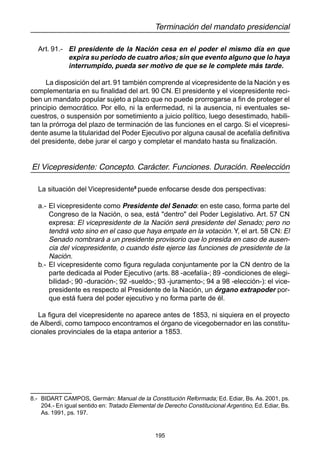 195
Terminación del mandato presidencial
Art. 91.- El presidente de la Nación cesa en el poder el mismo día en que
expira su período de cuatro años; sin que evento alguno que lo haya
interrumpido, pueda ser motivo de que se le complete más tarde.
La disposición del art. 91 también comprende al vicepresidente de la Nación y es
complementaria en su finalidad del art. 90 CN. El presidente y el vicepresidente reci-
ben un mandato popular sujeto a plazo que no puede prorrogarse a fin de proteger el
principio democrático. Por ello, ni la enfermedad, ni la ausencia, ni eventuales se-
cuestros, o suspensión por sometimiento a juicio político, luego desestimado, habili-
tan la prórroga del plazo de terminación de las funciones en el cargo. Si el vicepresi-
dente asume la titularidad del Poder Ejecutivo por alguna causal de acefalía definitiva
del presidente, debe jurar el cargo y completar el mandato hasta su finalización.
El Vicepresidente: Concepto. Carácter. Funciones. Duración. Reelección
La situación del Vicepresidente8
puede enfocarse desde dos perspectivas:
a.- El vicepresidente como Presidente del Senado: en este caso, forma parte del
Congreso de la Nación, o sea, está "dentro" del Poder Legislativo. Art. 57 CN
expresa: El vicepresidente de la Nación será presidente del Senado; pero no
tendrá voto sino en el caso que haya empate en la votación. Y, el art. 58 CN: El
Senado nombrará a un presidente provisorio que lo presida en caso de ausen-
cia del vicepresidente, o cuando éste ejerce las funciones de presidente de la
Nación.
b.- El vicepresidente como figura regulada conjuntamente por la CN dentro de la
parte dedicada al Poder Ejecutivo (arts. 88 -acefalía-; 89 -condiciones de elegi-
bilidad-; 90 -duración-; 92 -sueldo-; 93 -juramento-; 94 a 98 -elección-): el vice-
presidente es respecto al Presidente de la Nación, un órgano extrapoder por-
que está fuera del poder ejecutivo y no forma parte de él.
La figura del vicepresidente no aparece antes de 1853, ni siquiera en el proyecto
de Alberdi, como tampoco encontramos el órgano de vicegobernador en las constitu-
cionales provinciales de la etapa anterior a 1853.
8.- BIDART CAMPOS, Germán: Manual de la Constitución Reformada; Ed. Ediar, Bs. As. 2001, ps.
204.- En igual sentido en: Tratado Elemental de Derecho Constitucional Argentino, Ed. Ediar, Bs.
As. 1991, ps. 197.
 