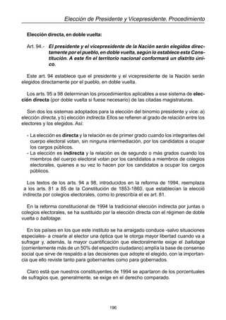 196
Elección de Presidente y Vicepresidente. Procedimiento
Elección directa, en doble vuelta:
Art. 94.- El presidente y el vicepresidente de la Nación serán elegidos direc-
tamente por el pueblo,en doble vuelta,según lo establece esta Cons-
titución. A este fin el territorio nacional conformará un distrito úni-
co.
Este art. 94 establece que el presidente y el vicepresidente de la Nación serán
elegidos directamente por el pueblo, en doble vuelta.
Los arts. 95 a 98 determinan los procedimientos aplicables a ese sistema de elec-
ción directa (por doble vuelta si fuese necesario) de las citadas magistraturas.
Son dos los sistemas adoptados para la elección del binomio presidente y vice: a)
elección directa, y b) elección indirecta. Ellos se refieren al grado de relación entre los
electores y los elegidos. Así:
- La elección es directa y la relación es de primer grado cuando los integrantes del
cuerpo electoral votan, sin ninguna intermediación, por los candidatos a ocupar
los cargos públicos.
- La elección es indirecta y la relación es de segundo o más grados cuando los
miembros del cuerpo electoral votan por los candidatos a miembros de colegios
electorales, quienes a su vez lo hacen por los candidatos a ocupar los cargos
públicos.
Los textos de los arts. 94 a 98, introducidos en la reforma de 1994, reemplaza
a los arts. 81 a 85 de la Constitución de 1853-1860, que establecían la elecció
indirecta por colegios electorales, como lo prescribía el ex art. 81.
En la reforma constitucional de 1994 la tradicional elección indirecta por juntas o
colegios electorales, se ha sustituido por la elección directa con el régimen de doble
vuelta o ballotage.
En los países en los que este instituto se ha arraigado conduce -salvo situaciones
especiales- a crearle al elector una óptica que le otorga mayor libertad cuando va a
sufragar y, además, la mayor cuantificación que electoralmente exige el ballotage
(corrientemente más de un 50% del espectro ciudadano) amplía la base de consenso
social que sirve de respaldo a las decisiones que adopte el elegido, con la importan-
cia que ello reviste tanto para gobernantes como para gobernados.
Claro está que nuestros constituyentes de 1994 se apartaron de los porcentuales
de sufragios que, generalmente, se exige en el derecho comparado.
 