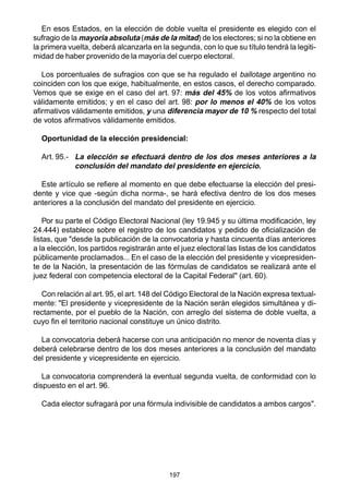 197
En esos Estados, en la elección de doble vuelta el presidente es elegido con el
sufragio de la mayoría absoluta (más de la mitad) de los electores; si no la obtiene en
la primera vuelta, deberá alcanzarla en la segunda, con lo que su título tendrá la legiti-
midad de haber provenido de la mayoría del cuerpo electoral.
Los porcentuales de sufragios con que se ha regulado el ballotage argentino no
coinciden con los que exige, habitualmente, en estos casos, el derecho comparado.
Vemos que se exige en el caso del art. 97: más del 45% de los votos afirmativos
válidamente emitidos; y en el caso del art. 98: por lo menos el 40% de los votos
afirmativos válidamente emitidos, y una diferencia mayor de 10 % respecto del total
de votos afirmativos válidamente emitidos.
Oportunidad de la elección presidencial:
Art. 95.- La elección se efectuará dentro de los dos meses anteriores a la
conclusión del mandato del presidente en ejercicio.
Este artículo se refiere al momento en que debe efectuarse la elección del presi-
dente y vice que -según dicha norma-, se hará efectiva dentro de los dos meses
anteriores a la conclusión del mandato del presidente en ejercicio.
Por su parte el Código Electoral Nacional (ley 19.945 y su última modificación, ley
24.444) establece sobre el registro de los candidatos y pedido de oficialización de
listas, que "desde la publicación de la convocatoria y hasta cincuenta días anteriores
a la elección, los partidos registrarán ante el juez electoral las listas de los candidatos
públicamente proclamados... En el caso de la elección del presidente y vicepresiden-
te de la Nación, la presentación de las fórmulas de candidatos se realizará ante el
juez federal con competencia electoral de la Capital Federal" (art. 60).
Con relación al art.95, el art. 148 del Código Electoral de la Nación expresa textual-
mente: "El presidente y vicepresidente de la Nación serán elegidos simultánea y di-
rectamente, por el pueblo de la Nación, con arreglo del sistema de doble vuelta, a
cuyo fin el territorio nacional constituye un único distrito.
La convocatoria deberá hacerse con una anticipación no menor de noventa días y
deberá celebrarse dentro de los dos meses anteriores a la conclusión del mandato
del presidente y vicepresidente en ejercicio.
La convocatoria comprenderá la eventual segunda vuelta, de conformidad con lo
dispuesto en el art. 96.
Cada elector sufragará por una fórmula indivisible de candidatos a ambos cargos".
 