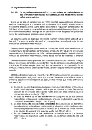 198
La segunda vuelta electoral:
Art. 96.- La segunda vuelta electoral, si correspondiere, se realizará entre las
dos fórmulas de candidatos más votadas,dentro de los treinta días de
celebrada la anterior.
Como ya se dijo, el constituyente de 1994 modificó sustancialmente el sistema
electoral para designar al presidente y vicepresidente de la Nación, sancionando un
mecanismo directo a doble vuelta donde desarrolló la regulación constitucional del
ballotage, al que otorgó la característica muy particular del régimen argentino, ya que
en el derecho comparado se exige -en los países que lo han adoptado- un porcentaje
mayor de sufragios para acceder a esos cargos.
La segunda vuelta es eventual en nuestro régimen constitucional. Este art. 96 lo
dice así: "La segunda vuelta electoral, si correspondiere, se realizará entre las dos
fórmulas de candidatos más votadas".
Corresponderá segunda vuelta electoral cuando del primer acto eleccionario no
resulta ninguna de las hipótesis contempladas en los arts. 97 y 98. De no presentarse
ninguno de esos dos supuestos, se debe celebrar una segunda elección entre las dos
fórmulas de candidatos más votadas, dentro de los 30 días de celebrada la anterior.
Debe tenerse en cuenta que no se vota por candidatos sino por "fórmulas" integra-
das por binomios de candidatos a presidente y vice.En consecuencia, el escrutinio se
practica por fórmulas (no por personas). Así, se descarta la recomposición de las
fórmulas, entre la primera y la segunda vuelta, variando alguno de los integrantes del
binomio.
El Código Electoral Nacional (modif. Ley 24.444) ha llenado ciertas lagunas cons-
titucionales respecto a algunos casos que pueden plantearse entre el lapso entre la
primera y segunda vuelta electoral, es decir, en los 30 días que media entre una y
otra, como ser:
a.- Dentro del 5to. día de proclamadas las dos fórmulas más votadas en la primera
vuelta, sus integrantes deberán ratificar por escrito ante la Junta Electoral su
decisión de presentarse a la segunda vuelta. Si una de ellas no lo hiciera, será
proclamada electa la otra (art. 152).
b.- En caso de muerte de los dos candidatos de cualquiera de las dos fórmulas
más votadas en la primera vuelta electoral y antes de producirse la segunda, se
convocará a nueva elección (art. 154, 1º párr.).
c.- En caso de muerte de uno de los candidatos de cualquiera de las dos fórmu-
las más votadas en la primera vuelta electoral, el partido político o alianza elec-
toral que represente deberá cubrir la vacancia en el término de 7 días corridos,
a los efectos de concurrir a la segunda vuelta (art. 154, 2º párr.).
d.- En caso de renuncia de los dos candidatos de cualquiera de las dos fórmulas
más votadas en la primera vuelta electoral, se proclamará electa la otra (art.
155, 1º párr.).
 