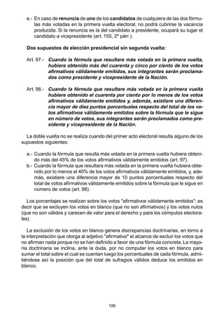 199
e.- En caso de renuncia de uno de los candidatos de cualquiera de las dos fórmu-
las más votadas en la primera vuelta electoral, no podrá cubrirse la vacancia
producida. Si la renuncia es la del candidato a presidente, ocupará su lugar el
candidato a vicepresidente (art. 155, 2º párr.).
Dos supuestos de elección presidencial sin segunda vuelta:
Art. 97.- Cuando la fórmula que resultare más votada en la primera vuelta,
hubiere obtenido más del cuarenta y cinco por ciento de los votos
afirmativos válidamente emitidos, sus integrantes serán proclama-
dos como presidente y vicepresidente de la Nación.
Art. 98.- Cuando la fórmula que resultare más votada en la primera vuelta
hubiere obtenido el cuarenta por ciento por lo menos de los votos
afirmativos válidamente emitidos y, además, existiere una diferen-
cia mayor de diez puntos porcentuales respecto del total de los vo-
tos afirmativos válidamente emitidos sobre la fórmula que le sigue
en número de votos, sus integrantes serán proclamados como pre-
sidente y vicepresidente de la Nación.
La doble vuelta no se realiza cuando del primer acto electoral resulta alguno de los
supuestos siguientes:
a.- Cuando la fórmula que resulta más votada en la primera vuelta hubiera obteni-
do más del 45% de los votos afirmativos válidamente emitidos (art. 97).
b.- Cuando la fórmula que resultara más votada en la primera vuelta hubiera obte-
nido por lo menos el 40% de los votos afirmativos válidamente emitidos, y, ade-
más, existiere una diferencia mayor de 10 puntos porcentuales respecto del
total de votos afirmativos válidamente emitidos sobre la fórmula que le sigue en
número de votos (art. 98).
Los porcentajes se realizan sobre los votos "afirmativos válidamente emitidos"; es
decir que se excluyen los votos en blanco (que no son afirmativos) y los votos nulos
(que no son válidos y carecen de valor para el derecho y para los cómputos electora-
les).
La exclusión de los votos en blanco genera discrepancias doctrinarias, en torno a
la interpretación que otorga al adjetivo "afirmativo" el alcance de excluir los votos que
no afirman nada porque no se han definido a favor de una fórmula concreta. La mayo-
ría doctrinaria se inclina, ante la duda, por no computar los votos en blanco para
sumar el total sobre el cual se cuentan luego los porcentuales de cada fórmula, admi-
tiéndose así la posición que del total de sufragios válidos deduce los emitidos en
blanco.
 