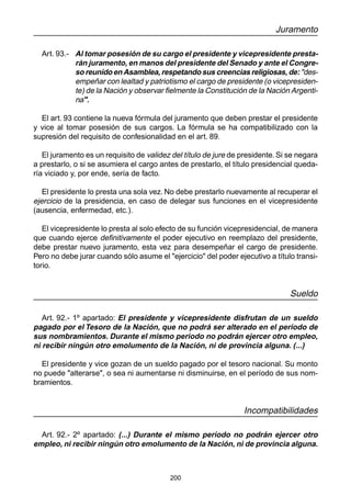 200
Juramento
Art. 93.- Al tomar posesión de su cargo el presidente y vicepresidente presta-
rán juramento, en manos del presidente del Senado y ante el Congre-
so reunido en Asamblea, respetando sus creencias religiosas, de: "des-
empeñar con lealtad y patriotismo el cargo de presidente (o vicepresiden-
te) de la Nación y observar fielmente la Constitución de la Nación Argenti-
na".
El art. 93 contiene la nueva fórmula del juramento que deben prestar el presidente
y vice al tomar posesión de sus cargos. La fórmula se ha compatibilizado con la
supresión del requisito de confesionalidad en el art. 89.
El juramento es un requisito de validez del título de jure de presidente. Si se negara
a prestarlo, o si se asumiera el cargo antes de prestarlo, el título presidencial queda-
ría viciado y, por ende, sería de facto.
El presidente lo presta una sola vez. No debe prestarlo nuevamente al recuperar el
ejercicio de la presidencia, en caso de delegar sus funciones en el vicepresidente
(ausencia, enfermedad, etc.).
El vicepresidente lo presta al solo efecto de su función vicepresidencial, de manera
que cuando ejerce definitivamente el poder ejecutivo en reemplazo del presidente,
debe prestar nuevo juramento, esta vez para desempeñar el cargo de presidente.
Pero no debe jurar cuando sólo asume el "ejercicio" del poder ejecutivo a título transi-
torio.
Sueldo
Art. 92.- 1º apartado: El presidente y vicepresidente disfrutan de un sueldo
pagado por el Tesoro de la Nación, que no podrá ser alterado en el período de
sus nombramientos. Durante el mismo período no podrán ejercer otro empleo,
ni recibir ningún otro emolumento de la Nación, ni de provincia alguna. (...)
El presidente y vice gozan de un sueldo pagado por el tesoro nacional. Su monto
no puede "alterarse", o sea ni aumentarse ni disminuirse, en el período de sus nom-
bramientos.
Incompatibilidades
Art. 92.- 2º apartado: (...) Durante el mismo período no podrán ejercer otro
empleo, ni recibir ningún otro emolumento de la Nación, ni de provincia alguna.
 