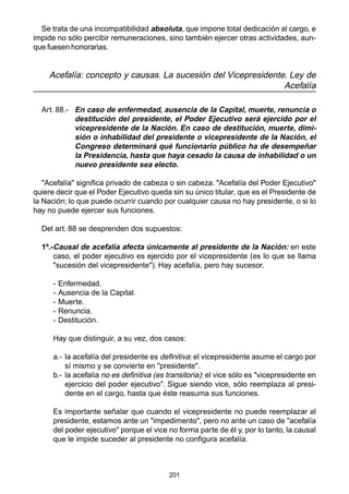 201
Se trata de una incompatibilidad absoluta, que impone total dedicación al cargo, e
impide no sólo percibir remuneraciones, sino también ejercer otras actividades, aun-
que fuesen honorarias.
Acefalía: concepto y causas. La sucesión del Vicepresidente. Ley de
Acefalía
Art. 88.- En caso de enfermedad, ausencia de la Capital, muerte, renuncia o
destitución del presidente, el Poder Ejecutivo será ejercido por el
vicepresidente de la Nación. En caso de destitución, muerte, dimi-
sión o inhabilidad del presidente o vicepresidente de la Nación, el
Congreso determinará qué funcionario público ha de desempeñar
la Presidencia, hasta que haya cesado la causa de inhabilidad o un
nuevo presidente sea electo.
"Acefalía" significa privado de cabeza o sin cabeza. "Acefalía del Poder Ejecutivo"
quiere decir que el Poder Ejecutivo queda sin su único titular, que es el Presidente de
la Nación; lo que puede ocurrir cuando por cualquier causa no hay presidente, o si lo
hay no puede ejercer sus funciones.
Del art. 88 se desprenden dos supuestos:
1º.-Causal de acefalía afecta únicamente al presidente de la Nación: en este
caso, el poder ejecutivo es ejercido por el vicepresidente (es lo que se llama
"sucesión del vicepresidente"). Hay acefalía, pero hay sucesor.
- Enfermedad.
- Ausencia de la Capital.
- Muerte.
- Renuncia.
- Destitución.
Hay que distinguir, a su vez, dos casos:
a.- la acefalía del presidente es definitiva: el vicepresidente asume el cargo por
sí mismo y se convierte en "presidente".
b.- la acefalía no es definitiva (es transitoria): el vice sólo es "vicepresidente en
ejercicio del poder ejecutivo". Sigue siendo vice, sólo reemplaza al presi-
dente en el cargo, hasta que éste reasuma sus funciones.
Es importante señalar que cuando el vicepresidente no puede reemplazar al
presidente, estamos ante un "impedimento", pero no ante un caso de "acefalía
del poder ejecutivo" porque el vice no forma parte de él y, por lo tanto, la causal
que le impide suceder al presidente no configura acefalía.
 
