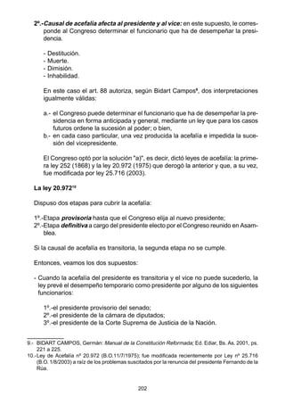202
2º.-Causal de acefalía afecta al presidente y al vice: en este supuesto, le corres-
ponde al Congreso determinar el funcionario que ha de desempeñar la presi-
dencia.
- Destitución.
- Muerte.
- Dimisión.
- Inhabilidad.
En este caso el art. 88 autoriza, según Bidart Campos9
, dos interpretaciones
igualmente válidas:
a.- el Congreso puede determinar el funcionario que ha de desempeñar la pre-
sidencia en forma anticipada y general, mediante un ley que para los casos
futuros ordene la sucesión al poder; o bien,
b.- en cada caso particular, una vez producida la acefalía e impedida la suce-
sión del vicepresidente.
El Congreso optó por la solución "a)", es decir, dictó leyes de acefalía: la prime-
ra ley 252 (1868) y la ley 20.972 (1975) que derogó la anterior y que, a su vez,
fue modificada por ley 25.716 (2003).
La ley 20.97210
Dispuso dos etapas para cubrir la acefalía:
1º.-Etapa provisoria hasta que el Congreso elija al nuevo presidente;
2º.-Etapa definitiva a cargo del presidente electo por el Congreso reunido en Asam-
blea.
Si la causal de acefalía es transitoria, la segunda etapa no se cumple.
Entonces, veamos los dos supuestos:
- Cuando la acefalía del presidente es transitoria y el vice no puede sucederlo, la
ley prevé el desempeño temporario como presidente por alguno de los siguientes
funcionarios:
1º.-el presidente provisorio del senado;
2º.-el presidente de la cámara de diputados;
3º.-el presidente de la Corte Suprema de Justicia de la Nación.
9.- BIDART CAMPOS, Germán: Manual de la Constitución Reformada; Ed. Ediar, Bs. As. 2001, ps.
221 a 225.
10.-Ley de Acefalía nº 20.972 (B.O.11/7/1975); fue modificada recientemente por Ley nº 25.716
(B.O. 1/8/2003) a raíz de los problemas suscitados por la renuncia del presidente Fernando de la
Rúa.
 