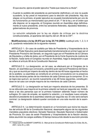 203
El que asume, ejerce el poder ejecutivo "hasta que reasuma su titular".
- Cuando la acefalía del presidente es permanente (definitiva) y el vice no puede
sucederlo, la ley prevé el mecanismo para la elección del presidente. Hay dos
etapas: en la primera, el poder ejecutivo es ocupado transitoriamente por uno de
los funcionarios ya mencionados que prevé el art. 1º de la ley y en el orden que
ella dispone; en la segunda, el Congreso reunido en Asamblea elige definitiva-
mente al nuevo presidente, entre los senadores federales, diputados federales y
gobernadores de provincia.
La solución adoptada por la ley es objeto de críticas por la doctrina
constitucionalista, al apartarse del espíritu del art. 88 de la CN11
.
Modificaciones a la ley 20.972 por la ley 25.716 (2003): sustituyó arts. 1, 2, 3, 4
y 6, quedando redactados de la siguiente manera:
ARTICULO 1.- En caso de acefalía por falta de Presidente y Vicepresidente de la
Nación, el Poder Ejecutivo será desempeñado transitoriamente en primer lugar por el
Presidente Provisorio del Senado, en segundo lugar por el Presidente de la Cámara
de Diputados y a falta de éstos, por el Presidente de la Corte Suprema de Justicia de
la Nación, hasta tanto el Congreso reunido en Asamblea, haga la designación a que
se refiere el artículo 88 de la Constitución Nacional.
ARTICULO 2.- La designación, en tal caso, se efectuará por el Congreso de la
Nación, en asamblea que convocará y presidirá quien ejerza la Presidencia del Sena-
do y que se reunirá por imperio de esta ley dentro de las 48 horas siguientes al hecho
de la acefalía. La asamblea se constituirá en primera convocatoria con la presencia
de las dos terceras partes de los miembros de cada Cámara que la componen. Si no
se logra ese quórum, se reunirá nuevamente a las 48 horas siguientes, constituyén-
dose en tal caso con simple mayoría de los miembros de cada Cámara.
ARTICULO 3.- La designación se hará por mayoría absoluta de los presentes. Si
no se obtuviere esa mayoría en la primera votación se hará por segunda vez, limitán-
dose a las dos personas que en la primera hubiesen obtenido mayor número de
sufragios. En caso de empate, se repetirá la votación, y si resultase nuevo empate,
decidirá el presidente de la asamblea votando por segunda vez. El voto será siempre
nominal. La designación deberá quedar concluida en una sola reunión de la asam-
blea.
ARTICULO 4.- La determinación recaerá en un funcionario que reúna los requisi-
tos del artículo 89 de la Constitución Nacional, desempeñe alguno de los siguientes
mandatos populares electivos: Senador Nacional, Diputado Nacional o Gobernador
de Provincia. En caso de existir Presidente y Vicepresidente de la Nación electos,
éstos asumirán los cargos acéfalos. El tiempo transcurrido desde la asunción prevista
11.-Véase opinión de BIDART CAMPOS, G.: Manual de la Constitución Reformada, Ed.Ediar, Bs.As.,
2001, tomo III, p. 224.
 