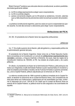 205
Bidart Campos12
sostiene que ante este silencio constitucional, se abren posibilida-
des todas igualmente válidas:
a.- la CN no obliga expresamente a elegir nuevo vicepresidente;
b.- la CN no prohibe elegirlo;
c.- parece conveniente elegirlo, por la CN prevé su existencia y función, además
que su falta desarticula las previsiones sobre la eventual sucesión del presiden-
te.
La práctica constitucional argentina, para los casos en que la vicepresidencia que-
dó vacante, ha sido no convocar a elecciones para elegir nuevo vicepresidente.
Atribuciones del P.E.N.
Art. 99.- El presidente de la Nación tiene las siguientes atribuciones:
Jefaturas
Inc. 1º: Es el jefe supremo de la Nación, jefe del gobierno y responsable político de
la administración general del país.
El presidente de la Nación Argentina -titular único de un Poder Ejecutivo fuerte-
tiene concedidas en la Constitución un cúmulo de atribuciones expresamente enu-
meradas y precisas, y ninguna implícita o inherente. Así pues, bajo las reglas de la
Constitución histórica de 1853/60, el P.E. fue dotado de amplio poder y de cuatro
jefaturas.
En efecto, el presidente era titular de la Administración Pública y jefe jerárquico de
todos sus integrantes; el jefe del Estado Federal a quien representaba en el exterior y
ante los estados provinciales o locales; de las Fuerzas Armadas a quienes comanda-
ba; y de la Capital Federal, jefatura adjudicada por el entonces art. 86 inc. 3º.
La reforma constitucional de 1994 suprimió la jefatura inmediata de la Capital Fe-
deral, al declarar la autonomía de la ciudad de Buenos Aires y las competencias de
ésta para darse sus instituciones y gobernarse por las autoridades que elija, confor-
me lo dispuesto por el art. 129 de la C.N. Dado que la ciudad de Buenos Aires es
asiento de la Capital Federal, su jefatura local ha sido asignada a las autoridades de
aquélla.
12.-BIDART CAMPOS, G.: Manual de la Constitución Reformada, Ed. Ediar, Bs.As., 2001, tomo III,
p. 225
 
