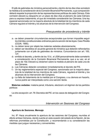 207
El jefe de gabinetes de ministros personalmente y dentro de los diez días someterá
la medida a la consideración de la Comisión Bicameral Permanente, cuya composición
deberá respetar la proporción de las representaciones políticas de cada Cámara. Esta
comisión elevará su despacho en un plazo de diez días al plenario de cada Cámara
para su expreso tratamiento, el que de inmediato considerarán las Cámaras. Una ley
especial sancionada con la mayoría absoluta de la totalidad de los miembros de cada
Cámara regulará el trámite y los alcances de la intervención del Congreso.
Presupuestos de procedencia y trámite
a.- se deben presentar circunstancias excepcionales que tornen imposible seguir
los trámites constitucionales ordinarios para la sanción de las leyes.Caso Peralta
(CSJN, 1990);
b.- no deben tener por objeto las materias vedadas absolutamente;
c.- deben ser decididos en acuerdo general de ministros que deberán refrendarlos
juntamente con el jefe de gabinetes de ministros. Concordancia con art. 100,
13º;
d.- emitido el decreto, y dentro de los 10 d., el JGM personalmente debe someterlo
a consideración de la Comisión Bicameral Permanente, que a su vez, en el
plazo de 10d. Elevará su dictamen sobre la medida al plenario de cada una de
las Cámaras.
e.- Las Cámaras deberán considerar inmediatamente el decreto del P.E.
f.- Un ley reglamentaria especial del Congreso, sancionada con la mayoría abso-
luta de la totalidad de los miembros de cada Cámara, regulará el trámite y los
alcances de la intervención del Congreso.
g.- La falta de tratamiento de la medida por el Congreso, o su demora en hacerlo,
nunca podrá ser interpretada como una sanción tácita.
Materias vedadas: materia penal, tributaria, electoral o el régimen de los partidos
políticos
La otra excepción: art. 76: Decretos del P.E. en los casos de delegación del Congre-
so.
Intervención en Sesiones del Congreso
Apertura de Sesiones. Mensaje
Inc. 8º: Hace anualmente la apertura de las sesiones del Congreso, reunidas al
efecto ambas Cámaras, dando cuenta en esta ocasión del estado de la Nación, de las
reformas prometidas por la Constitución, y recomendando a su consideración las
medidas que juzgue necesarias y convenientes.
 
