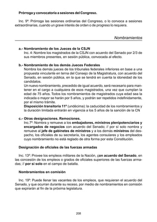 208
Prórroga y convocatoria a sesiones del Congreso.
Inc. 9º: Prórroga las sesiones ordinarias del Congreso, o lo convoca a sesiones
extraordinarias, cuando un grave interés de orden o de progreso lo requiera.
Nombramientos
a.- Nombramiento de los Jueces de la CSJN
Inc. 4: Nombre los magistrados de la CSJN con acuerdo del Senado por 2/3 de
sus miembros presentes, en sesión pública, convocada al efecto.
b.- Nombramiento de los demás Jueces Federales
Nombra los demás jueces de los tribunales federales inferiores en base a una
propuesta vinculante en terna del Consejo de la Magistratura, con acuerdo del
Senado, en sesión pública, en la que se tendrá en cuenta la idoneidad de los
candidatos.
Un nuevo nombramiento, precedido de igual acuerdo, será necesario para man-
tener en el cargo a cualquiera de esos magistrados, una vez que cumplan la
edad de 75 años. Todos los nombramientos de magistrados cuya edad sea la
indicada o mayor se harán por 5 años, y podrán ser repetidos indefinidamente,
por el mismo trámite.
Disposición transitoria 11º (undécima): la caducidad de los nombramientos y
la duración limitada entrarán en vigencia a los 5 años de la sanción de la CN
c.- Otras designaciones. Remociones.
Inc.7º: Nombra y remueve a los embajadores, ministros plenipotenciarios y
encargados de negocios con acuerdo del Senado; // por sí solo nombra y
remueve al jefe de gabinetes de ministros y a los demás ministros del des-
pacho, los oficiales de su secretaría, los agentes consulares y los empleados
cuyo nombramiento no está reglado de otra forma por esta Constitución.
Designación de oficiales de las fuerzas armadas
Inc. 13º: Provee los empleos militares de la Nación, con acuerdo del Senado, en
las concesión de los empleos o grados de oficiales superiores de las fuerzas arma-
das; // por sí solo en el campo de batalla.
Nombramientos en comisión
Inc. 19º: Puede llenar las vacantes de los empleos, que requieran el acuerdo del
Senado, y que ocurran durante su receso, por medio de nombramientos en comisión
que expirarán al fin de la próxima legislatura.
 