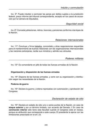 209
Indulto y conmutación
Inc. 5º: Puede indultar o conmutar las penas por delitos sujetos a la jurisdicción
federal, previo informe del tribunal correspondiente, excepto en los casos de acusa-
ción por la Cámara de Diputados.
Seguridad social
Inc. 6º: Concede jubilaciones, retiros, licencias y pensiones conforme a las leyes de
la Nación.
Relaciones internacionales
Inc. 11º: Concluye y firma tratados, concordato y otras negociaciones requeridas
para el mantenimiento de buenas relaciones con las organizaciones internacionales
y las naciones extranjeras, recibe sus ministros y admite sus cónsules.
Poderes militares
Inc. 12º: Es comandante en jefe de todas las fuerzas armadas de la Nación.
Organización y disposición de las fuerzas armadas
Inc. 14º: Dispone de las fuerzas armadas, y corre con su organización y distribu-
ción según las necesidades de la Nación.
Poderes de guerra
Inc. 15º: Declara la guerra y ordena represalias con autorización y aprobación del
Congreso.
Declaración de estado de sitio
Inc. 16º: Declara en estado de sitio uno o varios puntos de la Nación, en caso de
ataque exterior y por un término limitado, con acuerdo del Senado. // En caso de
conmoción interior sólo tiene esta facultad cuando el Congreso está en receso,
porque es atribución que corresponde a este cuerpo. El presidente la ejerce con las
limitaciones prescriptas en el art. 23.
 