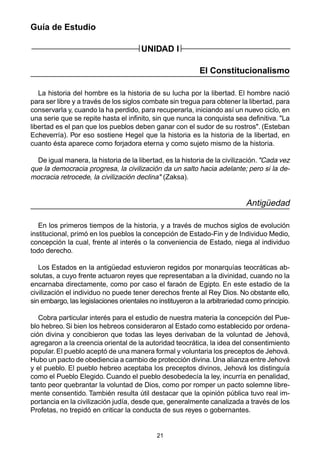 21
Guía de Estudio
UNIDAD I
El Constitucionalismo
La historia del hombre es la historia de su lucha por la libertad. El hombre nació
para ser libre y a través de los siglos combate sin tregua para obtener la libertad, para
conservarla y, cuando la ha perdido, para recuperarla, iniciando así un nuevo ciclo, en
una serie que se repite hasta el infinito, sin que nunca la conquista sea definitiva. "La
libertad es el pan que los pueblos deben ganar con el sudor de su rostros". (Esteban
Echeverría). Por eso sostiene Hegel que la historia es la historia de la libertad, en
cuanto ésta aparece como forjadora eterna y como sujeto mismo de la historia.
De igual manera, la historia de la libertad, es la historia de la civilización. "Cada vez
que la democracia progresa, la civilización da un salto hacia adelante; pero si la de-
mocracia retrocede, la civilización declina" (Zaksa).
Antigüedad
En los primeros tiempos de la historia, y a través de muchos siglos de evolución
institucional, primó en los pueblos la concepción de Estado-Fin y de Individuo Medio,
concepción la cual, frente al interés o la conveniencia de Estado, niega al individuo
todo derecho.
Los Estados en la antigüedad estuvieron regidos por monarquías teocráticas ab-
solutas, a cuyo frente actuaron reyes que representaban a la divinidad, cuando no la
encarnaba directamente, como por caso el faraón de Egipto. En este estadio de la
civilización el individuo no puede tener derechos frente al Rey Dios. No obstante ello,
sin embargo, las legislaciones orientales no instituyeron a la arbitrariedad como principio.
Cobra particular interés para el estudio de nuestra materia la concepción del Pue-
blo hebreo. Si bien los hebreos consideraron al Estado como establecido por ordena-
ción divina y concibieron que todas las leyes derivaban de la voluntad de Jehová,
agregaron a la creencia oriental de la autoridad teocrática, la idea del consentimiento
popular. El pueblo aceptó de una manera formal y voluntaria los preceptos de Jehová.
Hubo un pacto de obediencia a cambio de protección divina.Una alianza entre Jehová
y el pueblo. El pueblo hebreo aceptaba los preceptos divinos, Jehová los distinguía
como el Pueblo Elegido. Cuando el pueblo desobedecía la ley, incurría en penalidad,
tanto peor quebrantar la voluntad de Dios, como por romper un pacto solemne libre-
mente consentido. También resulta útil destacar que la opinión pública tuvo real im-
portancia en la civilización judía, desde que, generalmente canalizada a través de los
Profetas, no trepidó en criticar la conducta de sus reyes o gobernantes.
 