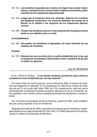 213
Art. 103.- Los ministros no pueden por sí solos, en ningún caso, tomar resolu-
ciones, a excepción de lo concerniente al régimen económico y admi-
nistrativo de sus respectivos departamentos.
Art. 104.- Luego que el Congreso abra sus sesiones, deberán los ministros
del despacho presentarle una memoria detallada del estado de la
Nación en lo relativo a los negocios de sus respectivos departa-
mentos.
Art. 106.- Pueden los ministros concurrir a las sesiones del Congreso y tomar
parte en sus debates, pero no votar.
Incompatibilidad
Art. 105.- No pueden ser senadores ni diputados, sin hacer dimisión de sus
empleos de ministros.
Sueldos
Art. 107.- Gozarán por sus servicios de un sueldo establecido por la ley, que
no podrá ser aumentado ni disminuido a favor o perjuicio de los que
se hallen en ejercicio.
Ley de Ministerios
El art. 100 de la CN dice: ..."y los demás ministros secretarios cuyo número y
competencia será establecida por una ley especial"...
Con buen criterio la norma suprimió, con la reforma de 1994, el número de minis-
tros que integrarán el "gabinete". En la Constitución de 1853-60 el número de minis-
tros era de 5 y en la que rigió hasta 1994, de 8. En consecuencia, cada vez que la
administración consideraba necesario proponer reformas a la ley de ministerios, de-
bía sujetarse a ese número aunque ampliaba la cantidad de secretarías y subsecre-
tarías.
Así, el número y la competencia de los ministros, a partir de 1994, serán estableci-
dos por una ley especial: la ley de ministerios.
Después de la reforma de 1994 no se reformó la anterior ley de ministerios, habién-
dose dictado en su lugar en Decreto 977 (B.O. del 11/7/1995) para poner en funciona-
miento la Jefatura de Gabinetes de Ministros.
 