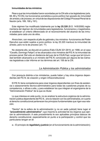 215
Inmunidades de los ministros
Pese a que las inmunidades fueron acordadas por la CN sólo a los legisladores (arts.
68, 69 y 70 CN), los funcionarios sometidos a juicio político han gozado de inmunidad
de arresto y de proceso, en virtud de las disposiciones del Código Procesal Penal de la
Nación (arts. 189, 190 y 191).
Este régimen fue modificado totalmente por la ley 25.320 (B.O. 14/9/2000) regla-
mentaria del régimen de inmunidades para legisladores, funcionarios y magistrados,
al establecer un criterio diferenciado en el reconocimiento del alcance de las inmu-
nidades para cada uno de ellos.
Ahora bien, con respecto al jefe de gabinete y los ministros -funcionarios del Poder
Ejecutivo que están sujetos a juicio político- la ley 25.320 mantuvo la inmunidad de
arresto, pero no la de proceso (art. 1º).
No obstante ello, se discutió en justicia (Fallo CSJN 321:2619, en 1998, en el caso
"Cavallo, Domingo Felipe") si les alcanzaba a los ministros del P.E.N. la inmunidad de
proceso penal. Del voto en disidencia del juez de la CSJN Fayt, surge que tal inmuni-
dad también alcanzaría a un ministro del P.E.N. convocado por alguna de las Cáma-
ras legislativas a dar informe en los términos del art. 106 de la CN.
La Administración Pública y los administrados
Con jerarquía distinta a los ministerios, puede haber y hay otros órganos depen-
dientes del P.E.N. de creación y origen infraconstitucional.
El P.E.N. tiene competencia para crear órganos dependientes con fines de asisten-
cia o asesoramiento técnico-administrativo para todas las cuestiones propias de su
competencia, o afines a ella, y para establecer los que integran el organigrama de la
"Administración Pública" de la que es titular.
Lo que interesa en este punto, no es analizar la estructura orgánica de la adminis-
tración pública dependiente del P.E.N., sino la relación con los administrados, en cuanto
al derecho constitucional pertenecen los principios fundamentales que rigen esa rela-
ción.
"Dentro" de la esfera de la administración (y no en sede judicial) tiene lugar el
"procedimiento administrativo", que importa la actividad de los órganos que ejer-
cen la administración. A este procedimiento le son aplicables principios básicos de
derecho constitucional, especialmente en punto a la participación y control que los
particulares tengan en él:
a.- El principio de legalidad y justicia (en el funcionamiento de la administración);
 