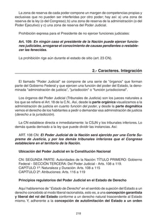218
La zona de reserva de cada poder compone un margen de competencias propias y
exclusivas que no pueden ser interferidas por otro poder; hay así: a) una zona de
reserva de la ley (o del Congreso); b) una zona de reserva de la administración (o del
Poder Ejecutivo) y c) una zona de reserva del Poder Judicial.
Prohibición expresa para el Presidente de no ejercer funciones judiciales:
Art. 109: En ningún caso el presidente de la Nación puede ejercer funcio-
nes judiciales, arrogarse el conocimiento de causas pendientes o restable-
cer las fenecidas.
La prohibición rige aún durante el estado de sitio (art. 23 CN).
2.- Caracteres. Integración
El llamado "Poder Judicial" se compone de una serie de "órganos" que forman
parte del Gobierno Federal y que ejercen una función del poder del Estado, la deno-
minada "administración de justicia", "jurisdicción" o "función jurisdiccional".
Los órganos del Poder Judicial (Tribunales de Justicia) son los jueces naturales a
los que se refiere el Art. 18 de la C.N.. Así, desde la parte orgánica visualizamos a la
administración de justicia en cuanto función del poder, y desde la parte dogmática
vemos el derecho de los habitantes a pedir o demandar esa administración de justicia
(derecho a la jurisdicción).
La CN establece directa e inmediatamente: la CSJN y los tribunales inferiores. Lo
demás queda derivado a la ley que puede dividir las instancias. Así:
ART. 108 CN: El Poder Judicial de la Nación será ejercido por una Corte Su-
prema de Justicia, y por los demás tribunales inferiores que el Congreso
estableciere en el territorio de la Nación.
Ubicación del Poder Judicial en la Constitución Nacional
CN: SEGUNDA PARTE: Autoridades de la Nación: TÍTULO PRIMERO: Gobierno
Federal - SECCIÓN TERCERA: Del Poder Judicial - Arts. 108 a 119.
CAPÍTULO 1º: Naturaleza y Duración: Arts. 108 a 115
CAPÍTULO 2º: Atribuciones: Arts. 116 a 119
Principios regulatorios del Poder Judicial en el Estado de Derecho
Aquí hablaremos de "Estado de Derecho" en el sentido de sujeción del Estado a un
derecho concebido al modo liberal racionalista, esto es, a una concepción garantista
y liberal del rol del Estado conforme a un derecho natural trascendente al Estado
mismo. Y, adherente a la concepción de autolimitación del Estado a un orden
 